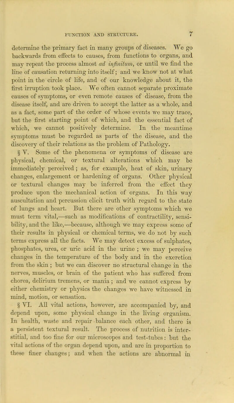 r determine the primary fact in many groups of diseases. We go backwards from effects to causes, from functions to organs, and may repeat the process almost ad infinitum, or im.til we find tlie line of causation returning into itself; and we know not at what point in the cii'cle of life, and of our knowledge about it, the first irruption took place. We often cannot separate proximate causes of sjTuptoms, or even remote causes of disease, from the disease itself, and are driven to accept the latter as a whole, and as a fact, some part of the order of whose events we may trace, but the first starting poiat of which, and the essential fact of which, we cannot positively determine. In the meantime symptoms must be regarded as parts of the disease, and the discovery of their relations as the problem of Pathology. § V. Some of the phenomena or symptoms of disease are physical, chemical, or textural alterations which may be immediately perceived; as, for example, heat of skin, ui'inary changes, enlargement or hardening of organs. Other physical or textural changes may be inferred from the effect they produce upon the mechanical action of organs. In this way auscultation and percussion elicit truth with regard to the state of lungs and heart. But there are other symptoms which we must term vital,—such as modifications of contractility, sensi- bility, and the like,—^because, although we may express some of their results in physical or chemical terms, we do not by such terms express all the facts. We may detect excess of sulphates, phosphates, urea, or uric acid in the urine ; we may perceive changes in the temperature of the body and in the excretion from the skin.; but we can discover no structural change in the nerves, muscles, or brain, of the patient who has suffered from chorea, dehriimi tremens, or mania ; and we cannot express by either chemistry or physics the changes we have witnessed in mind, motion, or sensation. § VI. AH vital actions, however, are accompanied by, and depend upon, some physical change in the living organism. In health, waste and repair balance each other, and there is a persistent textural result. The process of nutrition is inter- stitial, and too fine for our microscopes and test-tubes: but the vital actions of the organ depend upon, and are in proportion to these finer changes; and when the actions are abnormal in 1