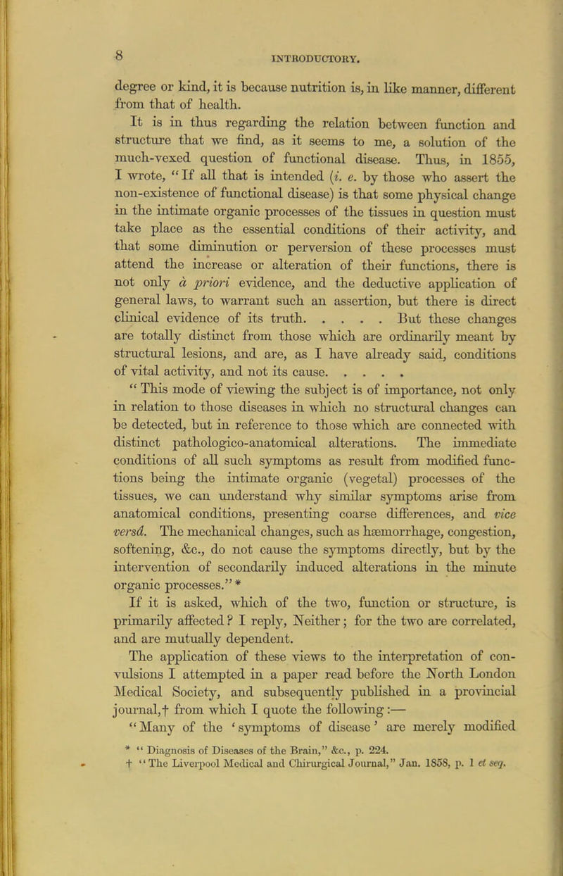 degree or kind, it is because nutrition is, in like manner, different from that of healtli. It is in thus regarding the relation between function and structure that we find, as it seems to me, a solution of the much-vexed question of functional disease. Thus, in 1855, I wrote,  If aU that is intended {i. e. by those who assert the non-existence of functional disease) is that some physical change in the intimate organic processes of the tissues in question must take place as the essential conditions of their activity, and that some diminution or perversion of these processes must attend the increase or alteration of their functions, there is not only d priori evidence, and the deductive application of general laws, to warrant such an assertion, but there is direct clinical evidence of its truth But these changes are totally distinct from those which are ordinarily meant by structural lesions, and are, as I have already said, conditions of vital activity, and not its cause  This mode of viewing the subject is of importance, not only in relation to those diseases in which no structural changes can be detected, but in reference to those which are connected with distinct pathologico-anatomical alterations. The immediate conditions of all such symptoms as result from modified func- tions being the intimate organic (vegetal) processes of the tissues, we can \mderstand why similar symptoms arise from anatomical conditions, presenting coarse differences, and vice versd. The mechanical changes, such as haemorrhage, congestion, softening, &c., do not cause the symptoms directly, but by the intervention of secondarily induced alterations in the minute organic processes. * If it is asked, which of the two, function or structiire, is primarily affected ? I reply. Neither; for the two are correlated, and are mutually dependent. The application of these views to the interpretation of con- vulsions I attempted in a paper read before the North London Medical Society, and subsequently published in a pro\-incial jouinal,t from which I quote the following:—  Many of the * symptoms of disease' are merely modified *  Diagnosis of Diseases of the Brain, &c., p. 224. t The Liverpool Medical and Chiriirgical Journal, Jan. 1858, p. 1 ct seq.