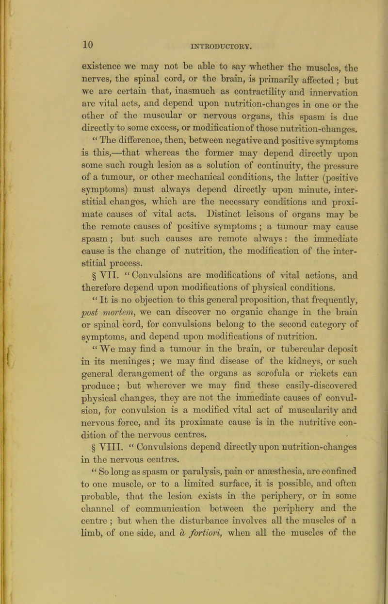 existence we may not be able to say whether the muscles, the nerves, the spinal cord, or the brain, is primarily affected; but we are certain that, inasmuch as contractility and innervation are vital acts, and depend upon nutrition-changes in one or the other of the muscular or nervous organs, this spasm is due directly to some excess, or modification of those nutrition-changes.  The difierence, then, between negative and positive symptoms is this,—^that whereas the former may depend directly upon some such rough lesion as a solution of continuity, the pressure of a tumour, or other mechanical conditions, the latter (positive symptoms) must always depend directly upon minute, inter- stitial changes, which are the necessary conditions and proxi- mate causes of vital acts. Distinct leisons of organs may be the remote causes of positive symptoms; a tumour may cause spasm; but such causes are remote always: the immediate cause is the change of nutrition, the modification of the inter- stitial process. § VII.  Convulsions are modifications of vital actions, and therefore depend upon modifications of physical conditions. It is no objection to this general proposition, that frequently, post mortem, we can discover no organic change in the brain or spinal cord, for convidsions belong to the second categoiy of symptoms, and depend upon modifications of nutrition.  We may find a tumour in the brain, or tubercular deposit in its meninges; we may find disease of the kidnej'^s, or such general derangement of the organs as scrofula or rickets can produce; but wherever we may find these easily-discovered physical changes, they are not the immediate causes of convul- sion, for convulsion is a modified vital act of mxiscvdarity and nervous force, and its proximate cause is in the nutritive con- dition of the nervous centres. § VIII.  Convulsions depend directly upon nutrition-changes in the nervous centres.  So long as spasm or paralysis, pain or an£esthesia, are confined to one muscle, or to a limited surface, it is possible, and often probable, that the lesion exists in the periphery, or in some channel of communication between the peripherj'- and the centre ; but when the disturbance involves aU the muscles of a limb, of one side, and a fortiori, when aU the mxiscles of the
