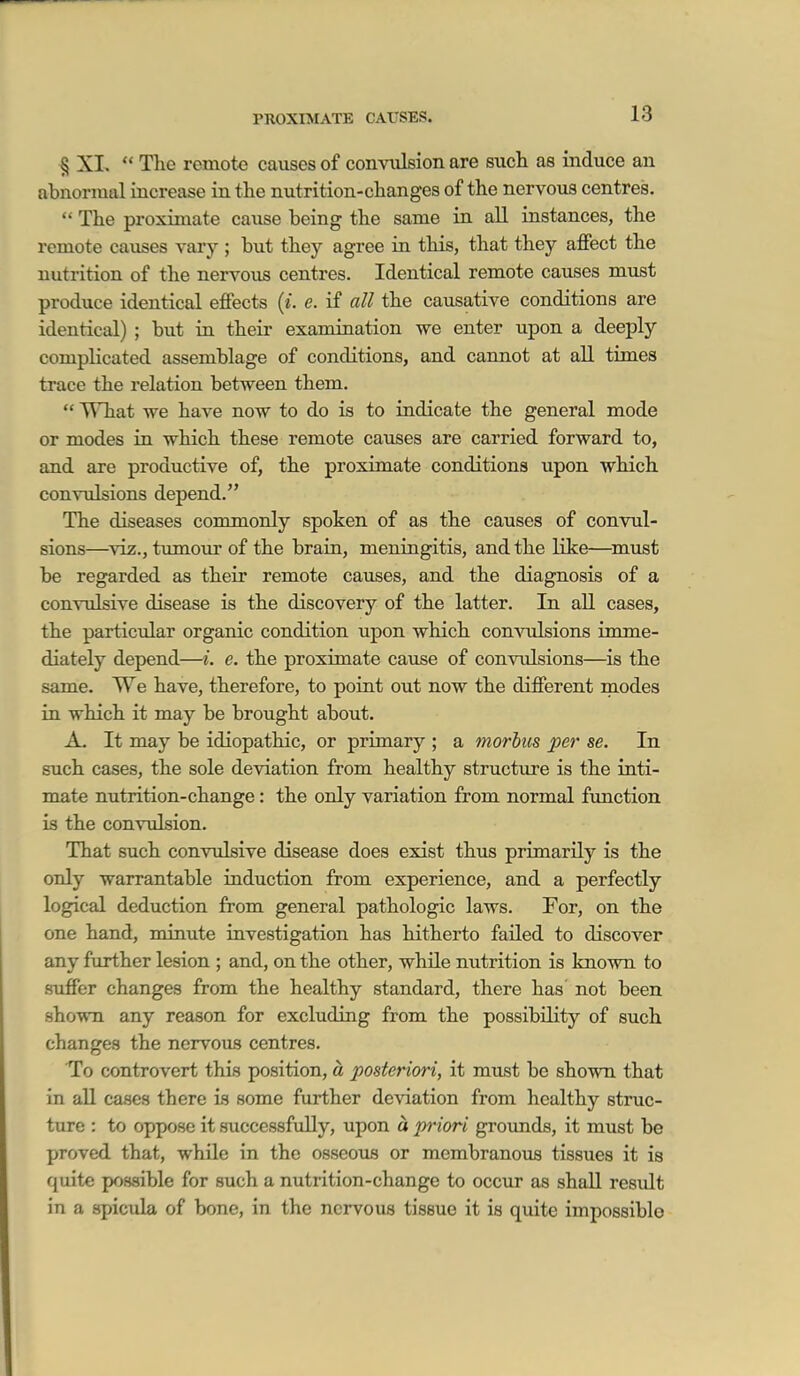 PROXIMATE CAUSES. § XI.  The remote causes of conviilsion are sucli as induce an abnormal increase ia the nutrition-changes of the nervous centres.  The proximate cause being the same ia all instances, the remote causes vary ; but they agree in this, that they affect the nutrition of the nervous centres. Identical remote causes must produce identical effects {i. e. if all the causative conditions are identical) ; but in their examination we enter upon a deeply complicated assemblage of conditions, and cannot at all times trace the relation between them.  What we have now to do is to indicate the general mode or modes in which these remote causes are carried forward to, and are productive of, the proximate conditions upon which convulsions depend. The diseases commonly spoken of as the causes of convul- sions—^viz., tumour of the brain, meningitis, and the like—^must be regarded as their remote causes, and the diagnosis of a convulsive disease is the discovery of the latter. In aU cases, the particular organic condition upon which comailsions imme- diately depend—i. e. the proximate cause of convidsions—is the same. We have, therefore, to point out now the different modes in which it may be brought about. A. It may be idiopathic, or primary ; a morbus per se. In such cases, the sole deviation from healthy structure is the inti- mate nutrition-change: the only variation from normal function is the convulsion. That such convulsive disease does exist thus primarily is the only warrantable iaduction from experience, and a perfectly logical deduction from general pathologic laws. For, on the one hand, minute investigation has hitherto failed to discover any further lesion ; and, on the other, while nutrition is known to suffer changes from the healthy standard, there has not been shown any reason for excluding from the possibility of such changes the nervous centres. To controvert this position, a posteriori, it must be shown that in aU cases there is some further deviation from healthy struc- ture : to oppose it successfully, upon a priori grounds, it must be proved that, while in the osseous or membranous tissues it is quite possible for such a nutrition-change te occur as shall resiilt in a spicula of bone, in the nervous tissue it is quite impossible