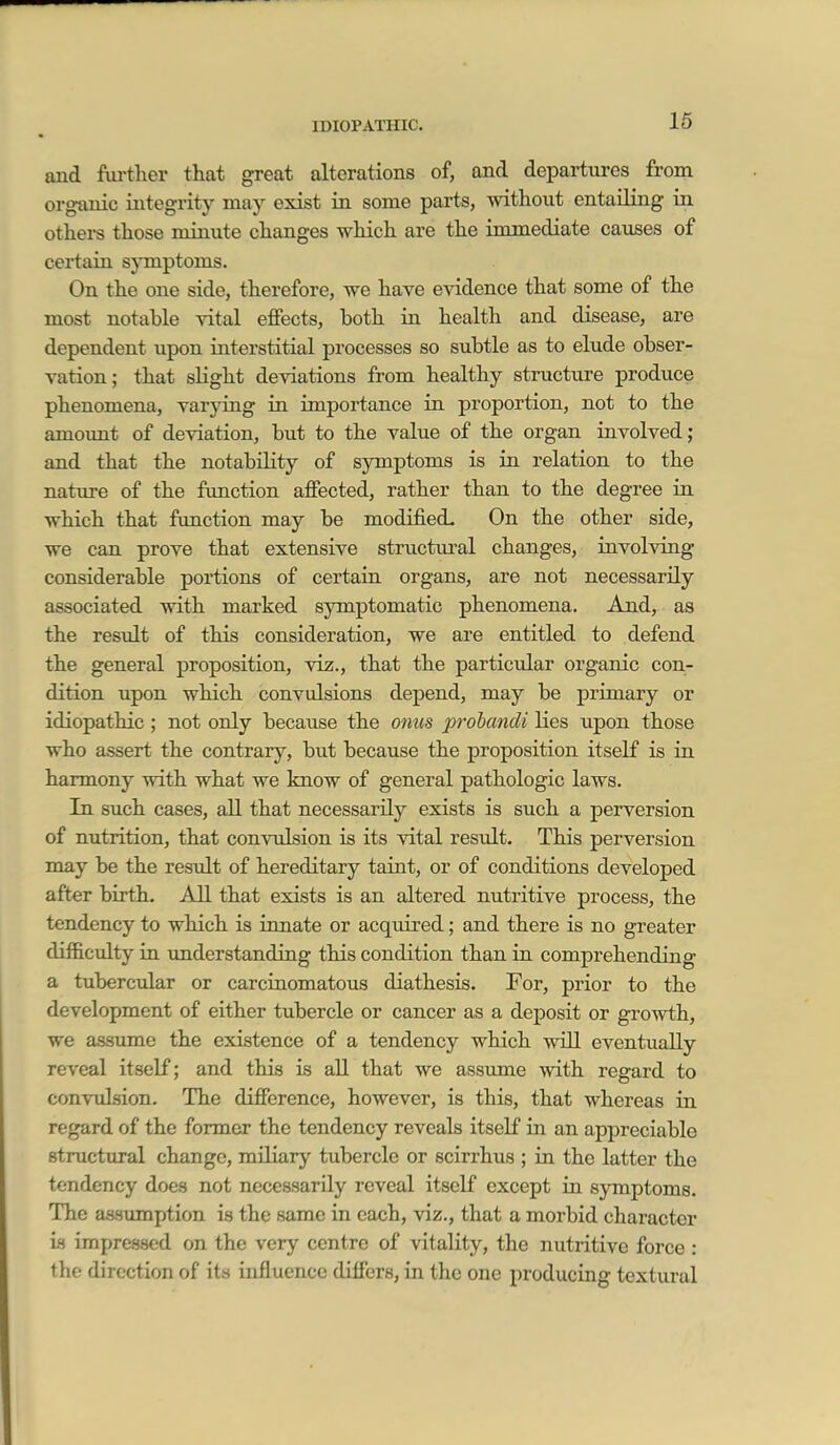 IDIOPATHIC. 16 and fiu-tlier that great alterations of, and departures from organic integrity may exist in some parts, without entailing in others those minute changes which are the immediate causes of certain symptoms. On the one side, therefore, we have evidence that some of the most notable vital effects, both in health and disease, are dependent upon interstitial processes so subtle as to elude obser- vation; that sKght deviations from healthy structure produce phenomena, varying in importance in proportion, not to the amoimt of deviation, but to the value of the organ involved; and that the notability of symptoms is in relation to the nature of the function affected, rather than to the degree in which that function may be modified. On the other side, we can prove that extensive structural changes, involving considerable portions of certain organs, are not necessarily associated with marked symptomatic phenomena. And, as the result of this consideration, we are entitled to defend the general proposition, viz., that the particular organic con- dition upon which convulsions depend, may be primary or idiopathic; not only because the onus probancli lies upon those who assert the contrary, but because the proposition itself is in harmony with what we know of general pathologic laws. In such cases, all that necessarily exists is such a perversion of nutrition, that convulsion is its vital result. This perversion may be the result of hereditary taint, or of conditions developed after birth. All that exists is an altered nutritive process, the tendency to which is ianate or acquired; and there is no greater diflB.culty in understanding this condition than in comprehending a tubercular or carcinomatous diathesis. For, prior to the development of either tubercle or cancer as a deposit or growth, we assume the existence of a tendency which will eventually reveal itself; and this is aU that we assume with regard to convulsion. The difference, however, is this, that whereas in regard of the former the tendency reveals itself in an appreciable structiiral change, miliary tubercle or scirrhus ; in the latter the tendency does not necessarily reveal itself except in sjonptoms. The assmnption is the same in each, viz., that a morbid character is impressed on the very centre of vitality, the nutritive force : the direction of its influence differs, in the one producing textural