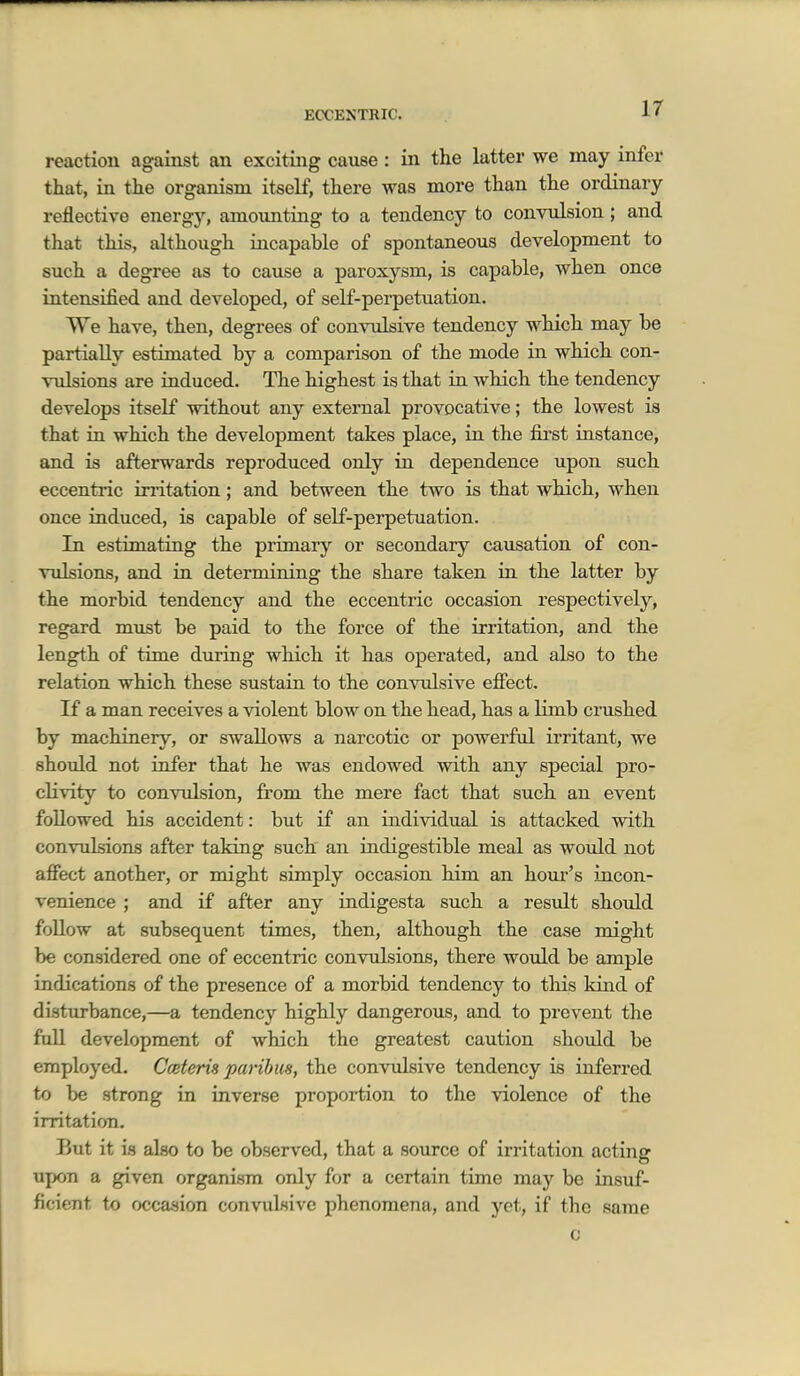 ir reaction against an exciting cause: in the latter we may infer that, in the organism itself, there was more than the ordinary reflective energy, amoimting to a tendency to convulsion; and that this, although incapable of spontaneous development to such a degree as to cause a paroxysm, is capable, when once intensified and developed, of self-perpetuation. We have, then, degrees of convulsive tendency which may be partially estimated by a comparison of the mode in which con- vulsions are induced. The highest is that in which the tendency develops itself without any external provocative; the lowest is that in which the development takes place, in the fii'st instance, and is afterwards reproduced only in dependence upon such eccentric irritation; and between the two is that which, when once induced, is capable of self-perpetuation. In estimating the primary or secondary causation of con- vulsions, and in determining the share taken in the latter by the morbid tendency and the eccentric occasion respectively, regard must be paid to the force of the irritation, and the length of time during which it has operated, and also to the relation which these sustain to the convulsive effect. If a man receives a violent blow on the head, has a limb crushed by machinery, or swallows a narcotic or powerful irritant, we should not infer that he was endowed with any special pro- cKvity to couTulsion, from the mere fact that such an event followed his accident: but if an individual is attacked with convulsions after taking such an indigestible meal as would not affect another, or might simply occasion him an hour's incon- venience ; and if after any indigesta such a resiilt should follow at subsequent times, then, although the case might be considered one of eccentric convulsions, there would be ample indications of the presence of a morbid tendency to tliis kind of disturbance,—a tendency highly dangerous, and to prevent the full development of which the greatest caution should be employed. Cceteris paribus, the conviilsive tendency is inferred to be strong in inverse proportion to the violence of the irritation. But it is also to be observed, that a source of irritation acting upon a given organism only for a certain time may be insuf- ficient to occasion convulsive phenomena, and yet, if the same c