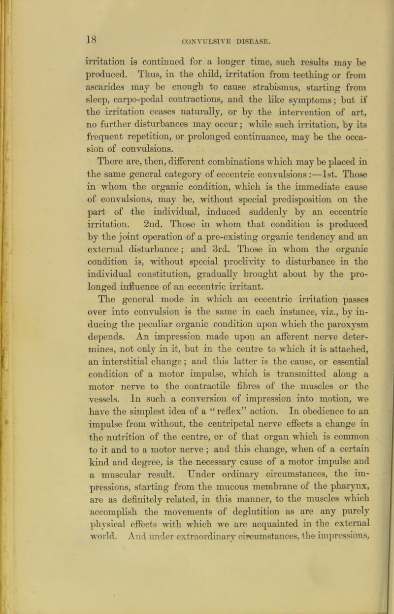 irritation is contiiuicd for a longer time, such results may be produced. Thus, in the child, irritation from teething or from ascarides may be enough to cause strabismus, starting from sleep, carpo-pedal contractions, and the like symptoms; but if the irritation ceases naturally, or by the intervention of art, no further disturbances may occur ; while such irritation, by its frequent repetition, or prolonged continuance, may be the occa- sion of convulsions. There are, then, different combinations which may be placed in the same general category of eccentric convulsions :—Ist. Those in whom the organic condition, which is the immediate cause of eonvidsions, may be, without special predisposition on the part af the individual, induced suddenly by an eccentric iiTitation. 2nd. Those in whom that condition is produced by the joint operation of a pre-existing organic tendency and an external disturbance; and 3rd. Those in whom the organic condition is, without special p^ocli^aty to disturbance in the individual constitution, gradually brought about by the pro- longed influence of an eccentric irritant. The general mode in which an eccentric irritation passes over into convulsion is the same in each instance, viz., by in- ducing the peculiar organic condition upon which the paroxysm depends. An impression made upon an afferent nerve deter- mines, not ordy in it, but in the centre to which it is attached, an interstitial change; and this latter is the cause, or essential condition of a motor impulse, which is transmitted along a motor nerve to the contractile fibres of the muscles or the vessels. In such a conversion of impression into motion, we have the simplest idea of a  reflex action. In obedience to an impulse from without, the centripetal nerve effects a change in the nutrition of the centre, or of that organ which is common to it and to a motor nerve ; and this change, when of a certain kind and degree, is the necessary cause of a motor impulse and a muscular result. Under ordinary circumstances, the im- pressions, starting from the mucous membrane of the pharjoix, are as definitely related, in this manner, to the muscles which accomplish the movements of deglutition as are any purely physical effects with which we are acquainted in the external world. And vmder extraordinary circimistances, the inii)ressions,