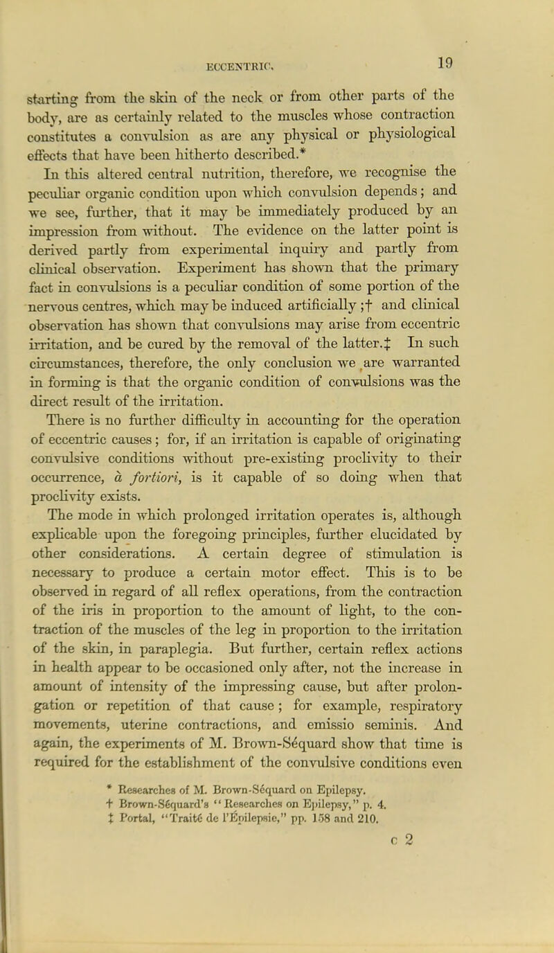 storting from the skin of the neck or from other parts of the body, are as certainly related to the muscles whose contraction constitutes a com'idsion as are any physical or physiological efiects that have been hitherto described.* In this altered central nutrition, therefore, we recognise the peculiar organic condition upon which convulsion depends; and we see, further, that it may be immediately produced by an impression from without. The evidence on the latter point is derived partly from experimental inquiry and partly from clinical observation. Experiment has shown that the primary fact in convulsions is a pecidiar condition of some portion of the nervous centres, which may be iaduced artificially ;t and clinical observation has shown that convulsions may arise from eccentric irritation, and be cured by the removal of the latter. + In such circumstances, therefore, the only conclusion we are warranted in forming is that the organic condition of convulsions was the direct result of the irritation. There is no further dificulty in accounting for the operation of eccentric causes ; for, if an irritation is capable of originating convulsive conditions without pre-existing proclivity to their occurrence, a fortiori, is it capable of so doing when that proclivity exists. The mode in which prolonged irritation operates is, although explicable upon the foregoing principles, farther elucidated by other considerations. A certain degree of stimulation is necessary to produce a certain motor effect. This is to be observed in regard of all reflex operations, from the contraction of the iris in proportion to the amount of light, to the con- traction of the muscles of the leg in proportion to the irritation of the skin, in paraplegia. But further, certain reflex actions in health appear to be occasioned only after, not the increase in amoimt of intensity of the impressing cause, but after prolon- gation or repetition of that cause ; for example, respiratory movements, uterine contractions, and emissio seminis. And again, the experiments of M. BroAvn-Sequard show that time is required for the establishment of the convulsive conditions even • Researches of M. Brown-Scquard on Epilepsy, t Brown-.Sfiquard's '' Researches on E])ilepsy, p. 4. X Portal, TraitC de rEnilepsic, pp. 158 and 210. c 2