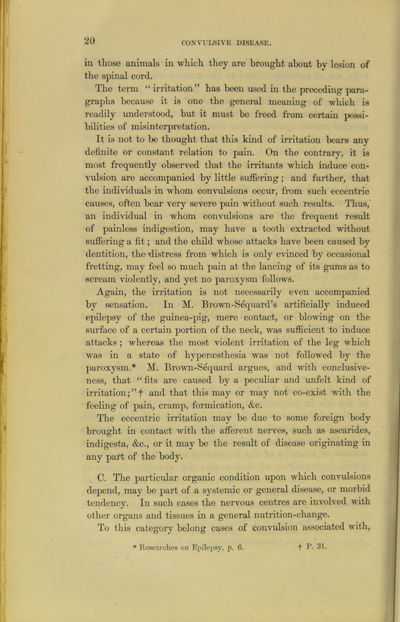 in those animals in which they are brought about by lesion of the spinal cord. The term  irritation has been used in the preceding para- graphs because it is one the general meaning of which is readily understood, but it must be freed from certain possi- bilities of misinterpretation. It is not to be thought that this kind of irritation bears any definite or constant relation to pain. On the contrary, it is most frequently observed that the irritants which induce con- vulsion are accompanied by little suffering; and further, that the individuals in whom convulsions occur, from such eccentric causes, often bear very severe pain without such residts. Thus, an individual in whom convulsions are the frequent result of painless indigestion, may have a tooth extracted without suffering a fit; and the child whose attacks have been caused by dentition, the -distress from which is only evinced by occasional fretting, may feel so much pain at the lancing of its gums as to scream violently, and yet no paroxysm follows. Again, the irritation is not necessarily even accompanied by sensation. In M. Brown-Sequard's artificially induced epilepsy of the guinea-pig, mere contact, or blowing on the surface of a certain portion of the neck, was sufficient to induce attacks ; whereas the most violent irritation of the leg which was in a state of hyperassthesia was not followed by the paroxysm.* M. Brown-Sequard argues, and with conclusive- ness, that fits are caused by a peculiar and imfelt kind of irritation;t and that this may or may not co-exist with the feeKng of pain, cramp, formication, &c. The eccentric irritation may be due to some foreign body brought in contact with the afferent nerves, such as ascarides, indigesta, &c., or it may be the result of disease originating in any part of the body. C. The particular organic condition upon which convulsions depend, may be part of a systemic or general disease, or morbid tendency. In such cases the nervous centres are involved with other organs and tissues in a general nutrition-change. To this category belong cases of convulsion associated ynth, * Researches on Epile])Sj', p. 6. f P. 31.