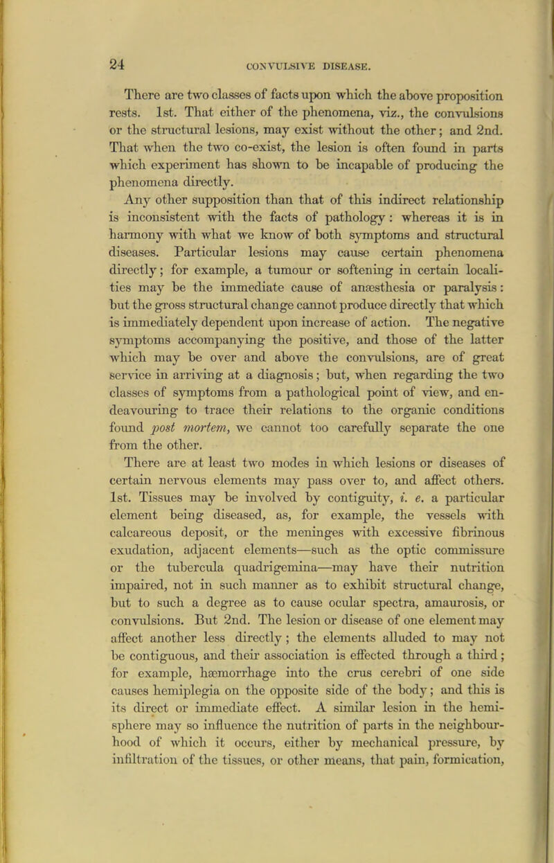 There are two classes of facts upon which the above proposition rests. 1st. That either of the phenomena, viz., the convulsions or the structm'al lesions, may exist without the other; and 2nd. That when the two co-exist, the lesion is often found in parts which experiment has shown to be incapable of producing the phenomena directly. Any other supposition than that of this indirect relationship is inconsistent with the facts of pathology: whereas it is in harmony with what we know of both symptoms and structural diseases. Particular lesions may cause certain phenomena directly; for example, a tumour or softening in certain locaK- ties may be the immediate cause of anassthesia or paralysis: but the gross structural change cannot produce directly that which is immediately dependent upon increase of action. The negative symptoms accompanying the positive, and those of the latter which may be over and above the convulsions, are of great service in arriving at a diagnosis; but, when regarding the two classes of symptoms from a pathological point of view, and en- deavouring to trace their relations to the organic conditions foimd post mortem, we cannot too carefully separate the one from the other. There are at least two modes in which lesions or diseases of certain nervous elements may pass over to, and affect others. Ist. Tissues may be involved by contiguity, i. e. a particular element being diseased, as, for example, the vessels with calcareous deposit, or the meninges with excessive fibrinous exudation, adjacent elements—such as the optic commissure or the tubercula quadrigemina—may have their nutrition impaired, not in such manner as to exhibit structural change, but to such a degree as to cause ocular spectra, amaurosis, or convulsions. But 2nd. The lesion or disease of one element may affect another less directly; the elements alluded to may not be contiguous, and their association is effected through a third; for example, haemorrhage into the cms cerebri of one side causes hemiplegia on the opposite side of the bod)^; and tliis is its direct or immediate effect. A similar lesion in the hemi- sphere may so influence the nutrition of parts in the neighboui'- hood of which it occurs, either by mechanical pressure, by infiltration of the tissues, or other means, that pain, formication.