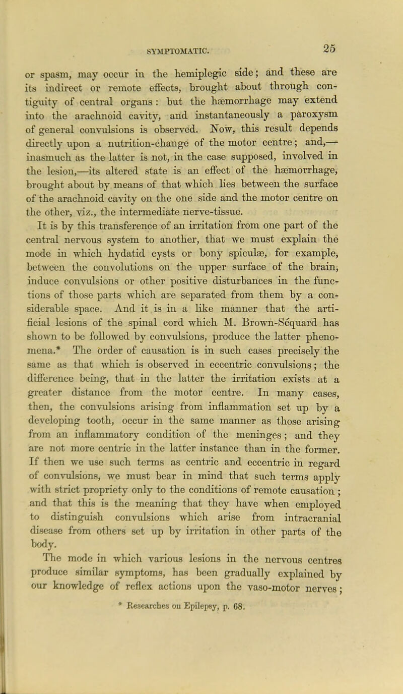 26 or spasm, may occur in the hemiplegia side; and these are its indirect or remote effects, brought about through con- tiguity of central organs : but the haemorrhage may extend into the arachnoid cavity, and instantaneously a paroxysm of general convulsions is observed. Now, this result depends directly upon a nutrition-change of the motor centre; and,— inasmuch as the latter is not, in the case supposed, involved in the lesion,—^its altered state is an effect of the hgemorrhage, brought about by means of that which lies between the surface of the arachnoid cavity on the one side and the motor centre on the other, viz., the intermediate nerve-tissue. It is by this transference of an irritation from one part of the central nervous system to another, that we must explain the mode ia which hydatid cysts or bony spiculao, for example, between the convolutions on the upper surface of the brain, induce convidsions or other positive disturbances in the func- tions of those parts which are separated from them by a conr siderable space. And it, is in a like manner that the arti- ficial lesions of the spinal cord which M. Brown-Sequard has shown to be followed by conTulsions, produce the latter pheno- mena.* The order of causation is in such cases precisely the same as that which is observed in eccentric convulsions; the difference being, that in the latter the irritation exists at a greater distance from the motor centre. In many cases, then, the convulsions arising from inflammation set up by a developing tooth, occur in the same manner as those arising from an inflammatory condition of the meninges ; and they are not more centric in the latter instance than in the former. If then we use such terms as centric and eccentric in regard of convulsions, we must bear in mind that such terms apply with strict propriety only to the conditions of remote causation ; and that this is the meaning that they have when employed to distinguish convulsions which arise from intracranial disease from others set up by initation in other parts of the body. The mode in which various lesions in the nervous centres produce similar symptoms, has been gradually explained by our knowledge of reflex actions upon the vaso-motor nerves; • Researches ou Epilepsy, p, 68.