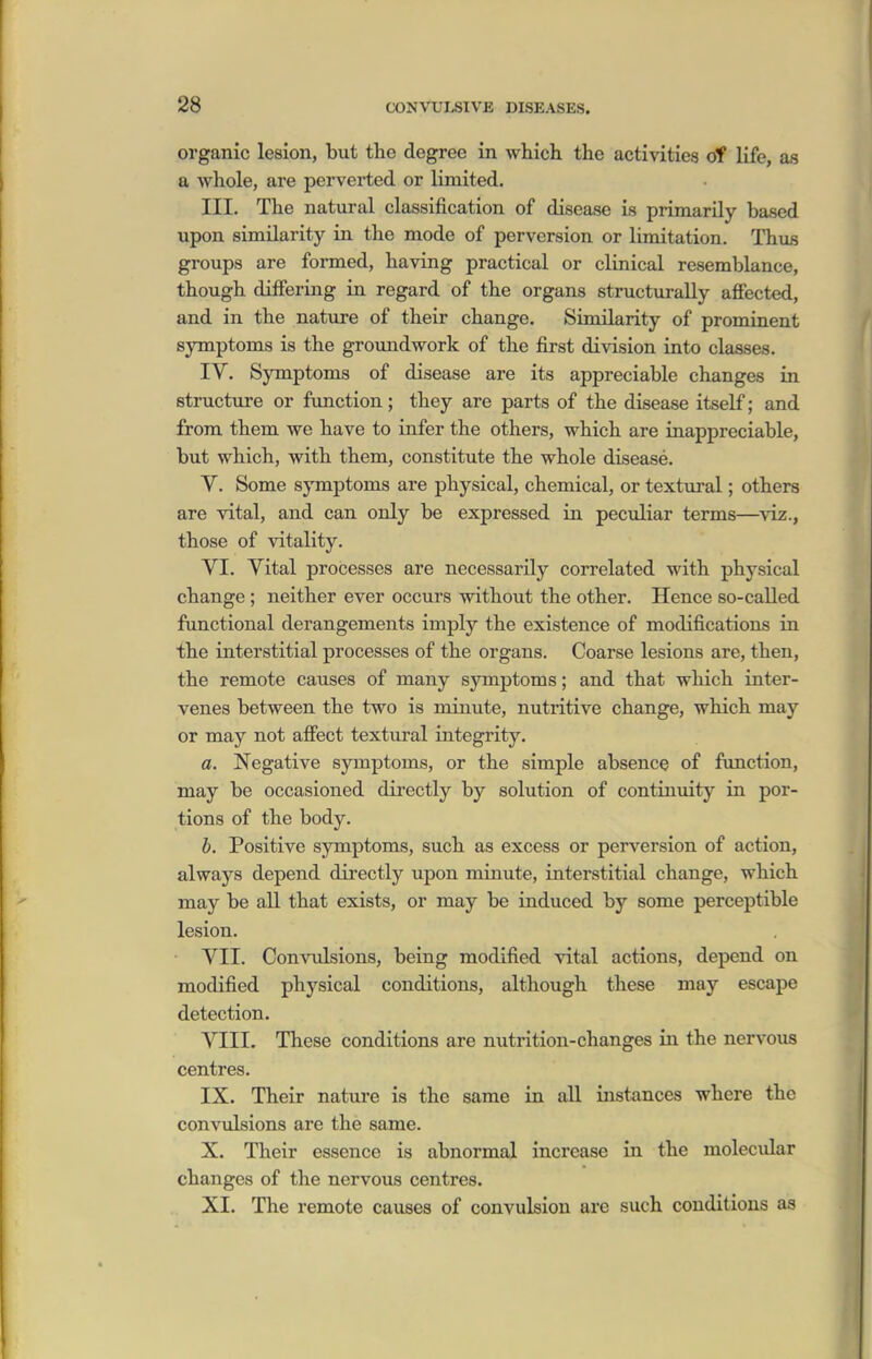 organic lesion, but the degree in which the activities of life, as a whole, are perverted or limited. III. The natural classification of disease is primarily based upon similarity in the mode of perversion or limitation. Thus groups are formed, having practical or clinical resemblance, though differing in regard of the organs structurally affected, and in the nature of their change. Similarity of prominent symptoms is the groundwork of the first division into classes. IV. Symptoms of disease are its appreciable changes in structure or function; they are parts of the disease itself; and from them we have to infer the others, which are inappreciable, but which, with them, constitute the whole disease. V. Some symptoms are physical, chemical, or textural; others are vital, and can only be expressed in peculiar terms—^viz., those of vitality. VI. Vital processes are necessarily correlated with physical change ; neither ever occurs without the other. Hence so-called functional derangements imply the existence of modifications in the interstitial processes of the organs. Coarse lesions are, then, the remote causes of many symptoms; and that which inter- venes between the two is minute, nutritive change, which may or may not affect textural integrity. a. Negative symptoms, or the simple absence of function, may be occasioned directly by solution of continuity in por- tions of the body. h. Positive symptoms, such as excess or perversion of action, always depend dii-ectly upon minute, interstitial change, which may be all that exists, or may be induced by some perceptible lesion. VII. Con-VTilsions, being modified vital actions, depend on modified physical conditions, although these may escape detection. VIII. These conditions are nutrition-changes in the nervous centres. IX. Their nature is the same in all instances where the convulsions are the same. X. Their essence is abnormal increase in the molecidar changes of the nervous centres. XI. The remote causes of convulsion are such conditions as