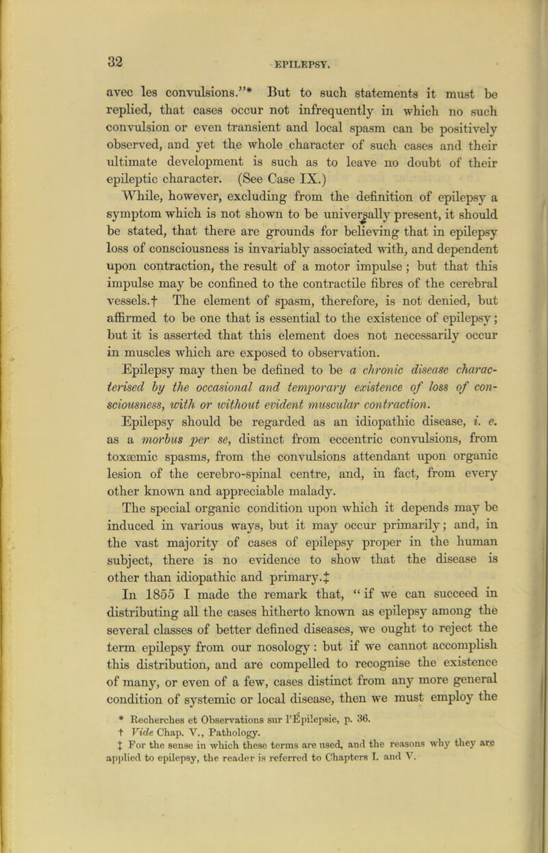 EPILEPSY. avec les convulsions.* But to such statements it must be replied, that cases occur not infrequently in which no such convulsion or even transient and local spasm can be positively observed, and yet the whole character of such cases and their ultimate development is such as to leave no doubt of their epileptic character. (See Case IX.) While, however, excluding from the definition of epilepsy a symptom which is not shown to be unive]^aUy present, it should be stated, that there are grounds for believing that in epilepsy loss of consciousness is invariably associated mth, and dependent upon contraction, the result of a motor impulse; but that this impulse may be confined to the contractile fibres of the cerebral vessels, t The element of spasm, therefore, is not denied, but affirmed to be one that is essential to the existence of epilepsy; but it is asserted that this element does not necessarily occur in muscles which are exposed to observation. Epilepsy may then be defined to be a chronic disease charac- terised by the occasional and temporary existence of loss of con- sciousness, tvith or without evident muscular contraction. Epilepsy should be regarded as an idiopathic disease, i. e. as a morbus per se, distinct from eccentric convulsions, from toxasmic spasms, from the convulsions attendant upon organic lesion of the cerebro-spinal centre, and, in fact, from every other known and appreciable malady. The special organic condition upon which it depends may be induced in various ways, but it may occur primarily; and, in the vast majority of cases of epilepsy proper in the human subject, there is no evidence to show that the disease is other than idiopathic and primary.^ In 1855 I made the remark that,  if we can succeed in distributing all the cases hitherto known as epilepsy among the several classes of better defined diseases, we ought to reject the term epilepsy from our nosology: but if we cannot accomplisli this distribution, and are compelled to recognise the existence of many, or even of a few, cases distinct from any more general condition of systemic or local disease, then we must employ the * Recherches et Observations siir I'Epilepsie, p. 36. t Vide Chap. V., Pathology. X For the sense in wliich these terms are used, and the reasons why they are applied to epilepsy, the reader is referred to Chapters I. and V.