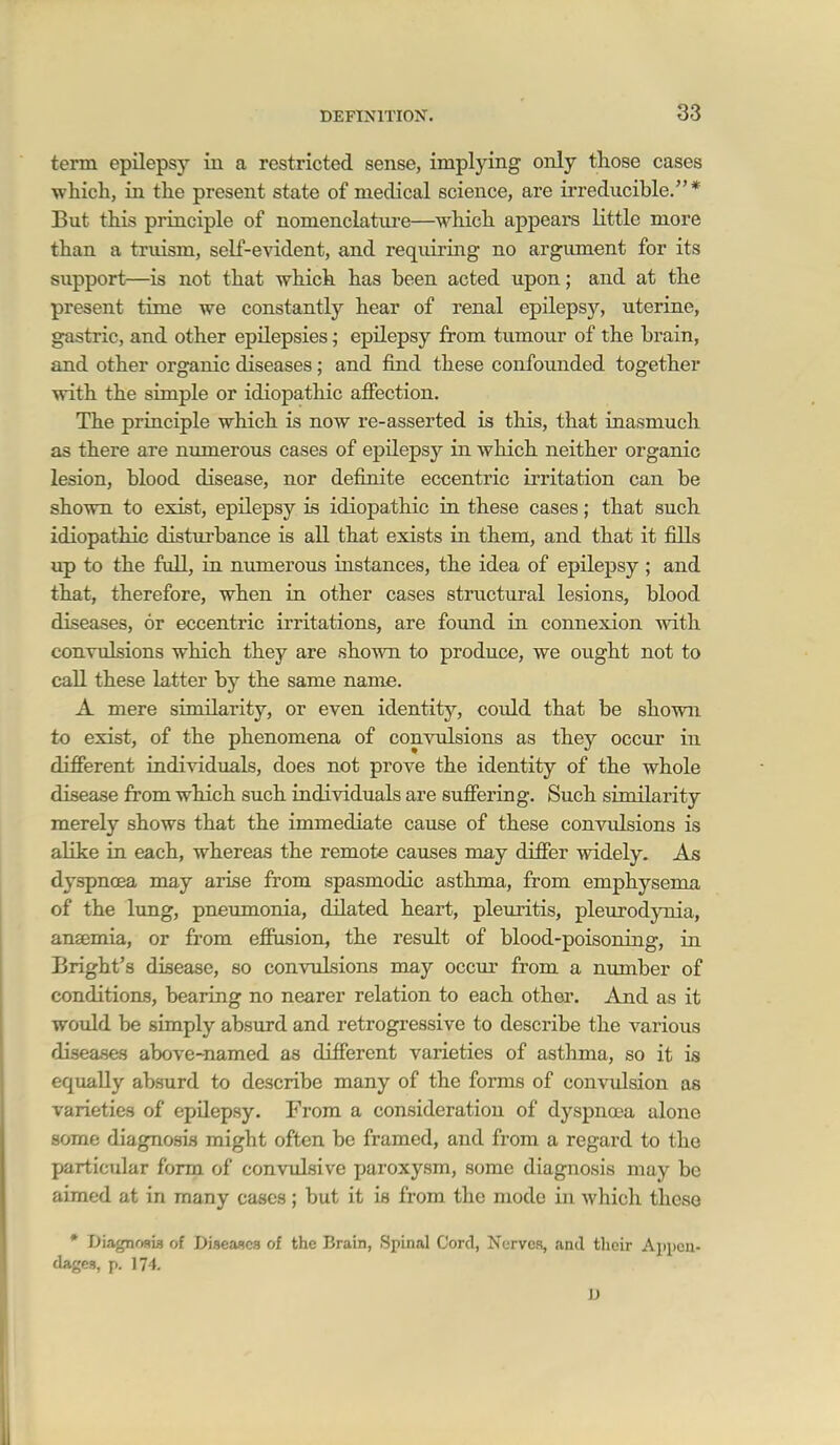 term epilepsy in a restricted sense, implying only those cases which, in the present state of medical science, are irreducible. * But this principle of nomenclature—which appears little more than a truism, self-evident, and requiring no argument for its support—is not that which has been acted upon; and at the present time we constantly hear of renal epilepsy, uterine, gastric, and other epilepsies; epilepsy from tumour of the brain, and other organic diseases; and find these confounded together with the simple or idiopathic afiection. The principle which is now re-asserted is this, that inasmuch as there are numerous cases of epilepsy in which neither organic lesion, blood disease, nor definite eccentric irritation can be shown to exist, epilepsy is idiopathic in these cases; that such idiopathic disturbance is all that exists in them, and that it fills up to the full, in numerous uistances, the idea of epilepsy ; and that, therefore, when in other cases structural lesions, blood diseases, or eccentric irritations, are foxmd in connexion with conTulsions which they are shown to produce, we ought not to call these latter by the same name. A mere similarity, or even identity, could that be shown to exist, of the phenomena of conyulsions as they occur in different individuals, does not prove the identity of the whole disease from which such individuals are suffering. Such similarity merely shows that the immediate cause of these convulsions is alike in each, whereas the remote causes may differ widely. As dyspncea may arise from spasmodic asthma, from emphysema of the lung, pneumonia, dilated heart, pleuritis, pleurodynia, anaemia, or from efiusion, the result of blood-poisoning, in Bright's disease, so convulsions may occm* from a number of conditions, bearing no nearer relation to each other. And as it would be simply absurd and retrogressive to describe the various disea.ses above-named as different varieties of asthma, so it is equally absurd to describe many of the forms of convulsion as varieties of epilepsy. From a consideration of dyspnoea alone some diagnosis might often be framed, and from a regard to the particular form of convulsive paroxysm, some diagnosis may be aimed at in many cases; but it is from the mode in which these • Diagnosia of Diseaocs of the Brain, Spinal Cord, Nerves, and their Appen- dages, p. 174.