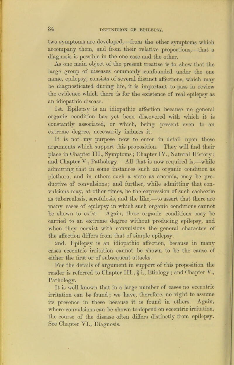 two symptoms are developed,—from the other symptoms which accompany them, and from their relative proportions,—that a diagnosis is possible in the one case and the other. As one main object of the present treatise is to show that the large group of diseases commonly confounded under the one name, epilepsy, consists of several distinct affections, which may be diagnosticated during Kfe, it is important to pass in review the evidence which there is for the existence of real epilepsy aa an idiopathic disease. 1st. Epilepsy is an idiopathic affection because no general organic condition has yet been discoA^ered with which it is constantly associated, or which, being present even to an extreme degree, necessarily induces it. It is not my purpose now to enter in detail upon those arguments which support this proposition. They will find their place in Chapter III., Symptoms; Chapter IV., Natural History; and Chapter V., Pathology. All that is now required is,—while admitting that in some instances such an organic condition as plethora, and in others such a state as anaemia, may be pro- ductive of convulsions; and further, while admitting that con- vulsions may, at other times, be the expression of such cachexiae as tuberculosis, scrofulosis, and the like,—to assert that there are many cases of epilepsy in which such organic conditions cannot be shown to exist. Again, these organic conditions may be carried to an extreme degree without producing epilepsy, and when they coexist with convulsions the general character of the affection differs from that of simple epilepsy. 2nd. Epilepsy is an idiopathic affection, because in many cases eccentric irritation cannot be shown to be the cause. of either the first or of subsequent attacks. For the details of argument in support of this proposition the reader is referred to Chapter III., § i., Etiology; and Chapter V., Pathology. It is weU known that in a large number of cases no eccentric irritation can be found; we have, therefore, no right to assume its presence in these becaiise it is found in others. Again, where convulsions can be shown to depend on eccentric irritation, the course of the disease often differs distinctly from epilepsy. See Chapter VI., Diagnosis.