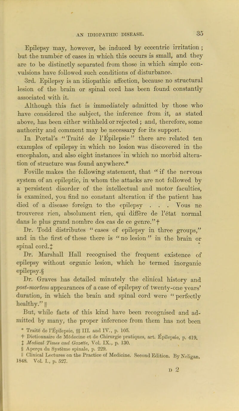 Epilepsy may, however, be induced by eccentric irritation ; but the number of cases in which this occurs is small, and they are to be distinctly separated from those in which simple con- vulsions have followed such conditions of disturbance. 3rd. Epilepsy is an idiopathic affection, because no struct\iral lesion of the brain or spinal cord has been found constantly associated with it. Although this fact is immediately admitted by those who have considered the subject, the inference from it, as stated above, has been either withheld or rejected ; and, therefore, some authority and comment may be necessary for its support. In Portal's Traite de I'Epilepsie there are related ten examples of epilepsy in which no lesion was discovered in the encephalon, and also eight instances in which no morbid altera- tion of structure was foimd anywhere.* Foville makes the following statement, that  if the nervous system of an epileptic, in whom the attacks are not followed by a persistent disorder of the intellectual and motor faculties, is examined, you find no constant alteration if the patient has died of a disease foreign to the epilepsy . . . Yous ne trouverez rien, absolimient rien, qui differe de I'etat normal dans le plus grand nombre des cas de ce genre. f Dr. Todd distributes  cases of epilepsy in three groups, and in the first of these there is  no lesion  in the brain or spinal cord. J Dr. Marshall HaU recognised the frequent existence of epilepsy without organic lesion, which he termed inorganic epilepsy.§ Dr. Graves has detailed minutely the clinical history and poHt-mortem appearances of a case of epilepsy of twenty-one years' duration, in which the brain and spinal cord were  perfectly healthy. || But, while facts of this kind have been recognised and ad- mitted by many, the proper inference from them has not been * Traitg de I'^pilepsie, §§ III. and IV., p. 105. t Dictionnaire de Mfidecine et de Chinirgie pratiques, art. l^pilepsie, p. 419. X Meflical Tirws awl Oaztlle, Vol. IX., p. 130. § Afjcr^u du .Systiime .spinalc, p. 229. II Clinical Lectures on the Practice of Medicine. Second Edition. By Ncliijan J 848. VoL L, p. 527. U 2