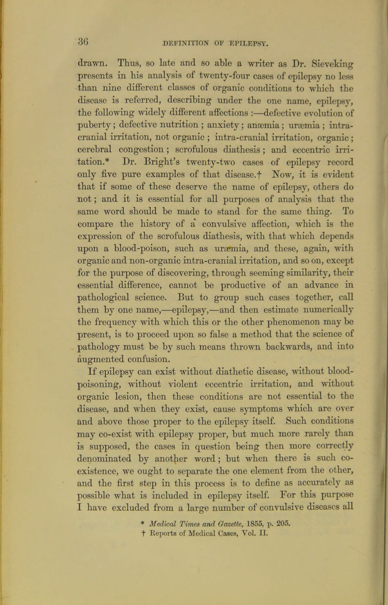 drawn. Thus, so late and so able a writer as Dr. Sieveking presents in his analysis of twenty-four cases of epilepsy no less than nine different classes of organic conditions to which the disease is referred, describing under the one name, epilepsy, the following widely different affections :—defective evolution of puberty; defective nutrition ; anxiety ; anaemia ; ura;mia ; intra- cranial irritation, not organic ; intra-cranial irritation, organic ; cerebral congestion; scrofulous diathesis; and eccentric irri- tation.* Dr. Bright's twenty-two cases of epilepsy record only five pure examples of that disease.f Now, it is evident that if some of these deserve the name of epilepsy, others do not; and it is essential for all purposes of analysis that the same word should be made to stand for the same thing. To compare the history of a' convulsive affection, which is the expression of the scrofulous diathesis, with that which depends upon a blood-poison, such as uraemia, and these, again, with organic and non-organic intra-cranial irritation, and so on, except for the purpose of discovering, through seeming similarity, their essential difference, cannot be productive of an advance ia pathological science. But to group such cases together, call them by one name,—epilepsy,—and then estimate nimierically the frequency with which this or the other phenomenon may be present, is to proceed upon so false a method that the science of pathology must be by such means thrown backwards, and into augmented confusion. If epilepsy can exist without diathetic disease, without blood- poisoning, without violent eccentric irritation, and without organic lesion, then these conditions are not essential to the disease, and when they exist, cause symptoms which are over and above those proper to the epilepsy itself. Such conditions may co-exist with epilepsy proper, but much more rarely than is supposed, the cases in question being then more coirectly denominated by another word; but when there is such co- existence, we ought to separate the one element from the other, and the first step in this process is to define as accvirately as possible what is included in epilepsy itself. For this purpose I have excluded from a large number of conAoilsive diseases all • Medical Times and Oazette, 1855, p. 205. t Reports of Medical Cases, Vol. II.