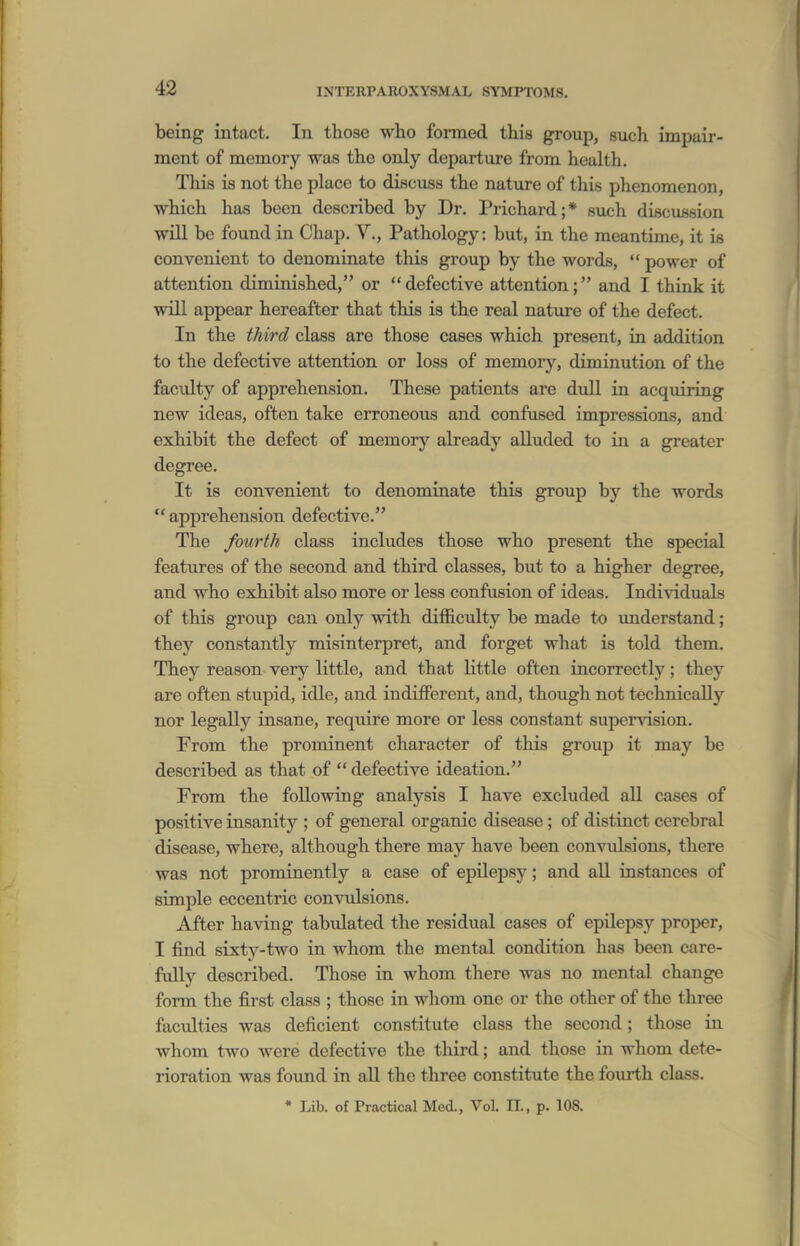 being intact. In those who formed this group, such impair- ment of memory was the only departure from health. This is not the place to discuss the nature of this phenomenon, which has been described by Dr. Prichard;* such discussion will be found in Chap. V., Pathology: but, in the meantime, it is convenient to denominate this group by the words,  power of attention diminished, or defective attention; and I think it will appear hereafter that this is the real nature of the defect. In the third class are those cases which present, in addition to the defective attention or loss of memory, diminution of the faculty of apprehension. These patients are dull in acquiring new ideas, often take erroneous and confused impressions, and exhibit the defect of memorj'^ already alluded to in a greater degree. It is convenient to denominate this group by the words apprehension defective. The fourth class includes those who present the special features of the second and third classes, but to a higher degree, and who exhibit also more or less confusion of ideas. Individuals of this group can only with difficulty be made to understand; they constantly misinterpret, and forget what is told them. They reason very little, and that little often incorrectly; they are often stupid, idle, and indifferent, and, though not technically nor legally insane, reqiiire more or less constant supervision. From the prominent character of this group it may be described as that of  defective ideation. From the following analysis I have excluded all cases of positive insanity ; of general organic disease ; of distinct cerebral disease, where, although there may have been convidsions, there was not prominently a case of epUepsy; and all instances of simple eccentric convulsions. After having tabulated the residual cases of epilepsy proper, I find sixty-two in whom the mental condition has been care- fully described. Those in whom there was no mental change form the first class ; those in whom one or the other of the three faculties was deficient constitute class the second; those in whom two were defective the third; and those in whom dete- rioration was found in all the three constitute the fourth class. * Lib. of Practical Med., Vol. II., p. 108.