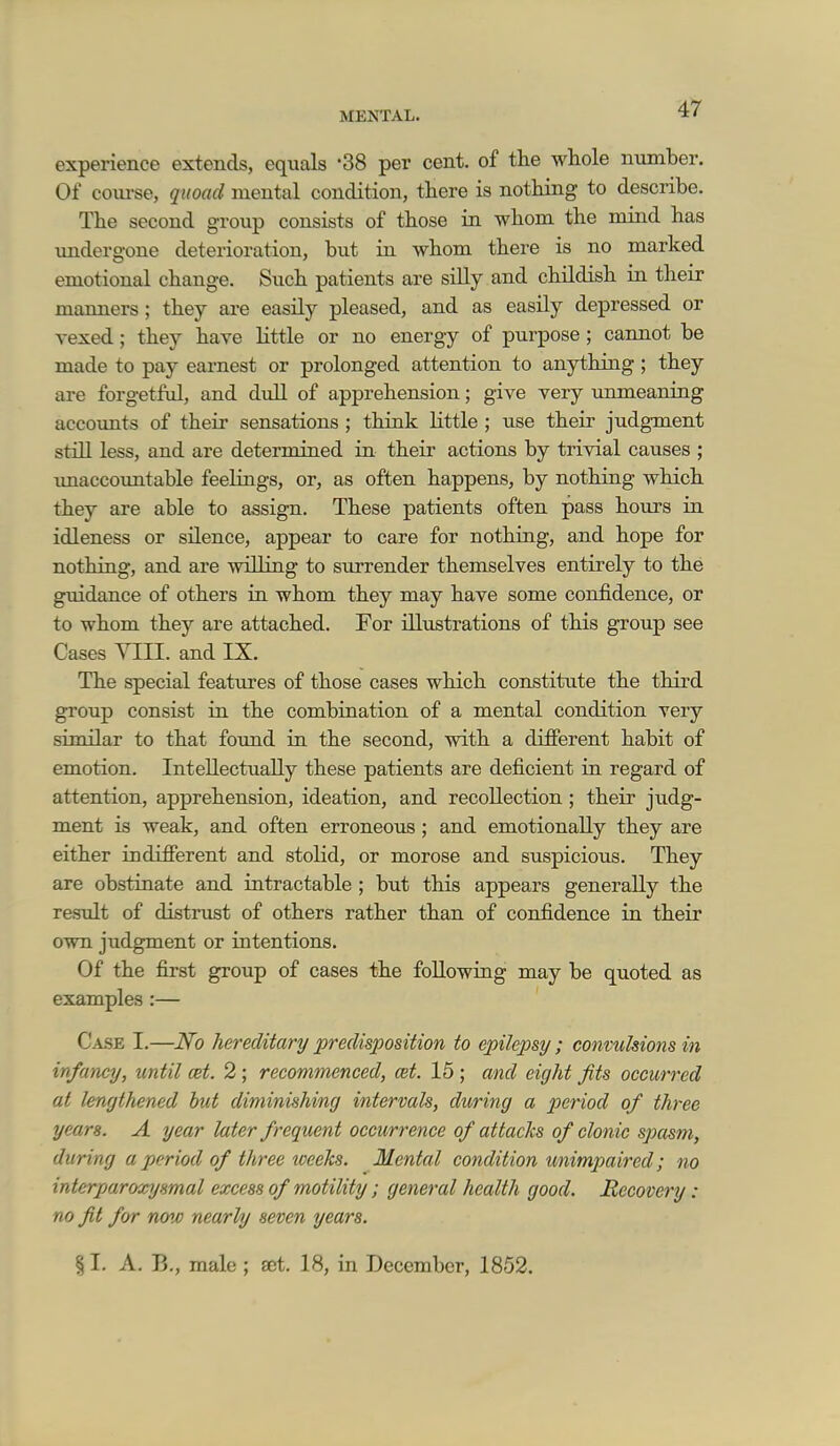 experience extends, equals -38 per cent, of the whole number. Of course, quoad mental condition, there is nothing to describe. The second group consists of those in whom the mind has undergone deterioration, but in whom there is no marked emotional change. Such patients are silly and childish in their mamiers; they are easily pleased, and as easily depressed or vexed; they have Httle or no energy of purpose; cannot be made to pay earnest or prolonged attention to anything ; they are forgetful, and dull of apprehension; give very unmeaning accoxmts of their sensations ; think little ; use their judgment still less, and are determined in their actions by trivial causes ; unaccountable feelings, or, as often happens, by nothing which they are able to assign. These patients often pass hours in idleness or silence, appear to care for nothing, and hope for nothing, and are willing to surrender themselves entirely to the guidance of others in whom they may have some confidence, or to whom they are attached. For illustrations of this group see Cases YIII. and IX. The special features of those cases which constitute the third group consist in the combination of a mental condition very similar to that foimd in the second, with a different habit of emotion. Intellectually these patients are deficient in regard of attention, apprehension, ideation, and recollection; their judg- ment is weak, and often erroneous; and emotionally they are either indifferent and stolid, or morose and suspicious. They are obstiaate and intractable ; but this appears generally the result of distrust of others rather than of confidence in their own judgment or intentions. Of the first group of cases the following may be quoted as examples :— C.\SE I.—Ho hereditary predisposition to epilepsy ; convulsions in infancy, until cet. 2 ; recommenced, cet. 15 ; and eight fits occurred at lengthened hut diminishing intervals, during a period of three years. A year later frequent occurrence of attacks of clonic spasm, during a period of three tceeks. Mental condition unimpaired; no interparoxysmal excess of motility; general health good. Recovery: no fit for now nearly seven years. % I. A. B., male ; set. 18, in December, 1852.