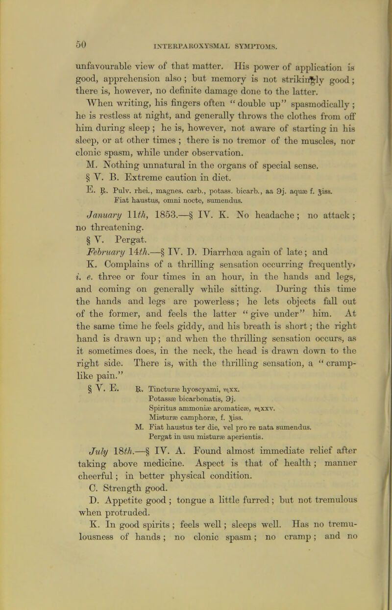 imfavourable view of that matter. His power of application is good, apprehension also ; but memory is not strikingly good; there is, however, no definite damage done to the latter. When writing, his fingers often  double up spasmodically ; he is restless at night, and generally throws the clothes from off him during sleep ; he is, however, not aware of starting in his sleep, or at other times ; there is no tremor of the muscles, nor clonic spasm, while under observation. M. Nothing unnatural in the organs of special sense. § V. B. Extreme caution in diet. E. Jc. Pulv. rhei., magnes. carb., potass, bicarb., aa 9j. aquaB f. jUs. Fiat haustus, omni nocte, siimendiis. January Wth, 1853.—§ IV. K. No headache; no attack; no threatening. § V. Pergat. February 14th.—§ IV. D. Diarrhoea again of late; and K. Complains of a thrilling sensation occurring fi'equently> i. e. three or four times in an hour, in the hands and legs, and coming on generally while sitting. During this time the hands and legs are powerless; he lets objects fall out of the former, and feels the latter  give under him. At the same time he feels giddy, and his breath is short; the right hand is drawn up; and when the thrilling sensation occurs, as it sometimes does, in the neck, the head is drawn down to the right side. There is, with the thrilling sensation, a  cramp- like pain. § V. E. Jb. Tincturas hyoscyami, luxx. Potassae bicarbonatis, 9j. Spiritus ammoniae aromaticae, y»\xxv. MistiirsB camphorae, f. 5iss. M. Fiat haustus ter die, vel pro re nata siunendus. Pergat in usu misturaB aperientis. July 18th.—§ IV. A. Found almost immediate relief after taking above medicine. Aspect is that of health; manner cheerful; in better physical condition. C. Strength good. D. Appetite good ; tongue a little furred; but not tremulous when protruded. K. In good sjjirits ; feels well; sleeps well. Has no tremu- lousness of hands; no clonic spasm; no cramp; and no