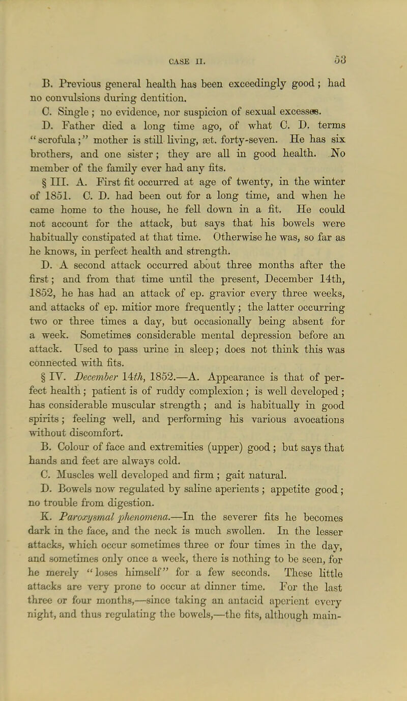 B. Previous general health has been exceedingly good; had no con\^dsions dm-ing dentition. C. Single ; no evidence, nor suspicion of sexual excesses. D. Father died a long time ago, of what 0. D. terms  scrofula; mother is still li^dng, aet. forty-seven. He has six brothers, and one sister; they are all in good health. No member of the family ever had any fits. § III. A. First fit occurred at age of twenty, in the winter of 1851. 0. D. had been out for a long time, and when he came home to the house, he fell down in a fit. He could not account for the attack, but says that his bowels were habitually constipated at that time. Otherwise he was, so far as he knows, in perfect health and strength. D. A second attack occurred about three months after the first; and from that time until the present, December 14th, 1852, he has had an attack of ep. gravior every three weeks, and attacks of ep. mitior more frequently; the latter occurring two or three times a day, but occasionally being absent for a week. Sometimes considerable mental depression before an attack. Used to pass urine in sleep; does not think this was connected with fits. § rV. December 14:th, 1852.—A. Appearance is that of per- fect health; patient is of ruddy complexion; is well developed ; has considerable muscular strength; and is habitually in good spirits; feehng well, and performing his various avocations without discomfort. B. Colour of face and extremities (upper) good ; but says that hands and feet are always cold. C. Muscles well developed and firm ; gait natural. D. Bowels now regulated by saline aperients ; appetite good ; no trouble from digestion. K. Paroxysmal phenotnena.—In the severer fits he becomes dark in the face, and the neck is much swollen. In the lesser attacks, which occur sometimes three or four times in the day, and sometimes only once a week, there is nothing to be seen, for he merely loses himself for a few seconds. These Uttle attacks are very prone to occur at dinner time. For the last three or four months,—since taking an antacid aperient every night, and thus regulating the bowels,—the fits, although main-