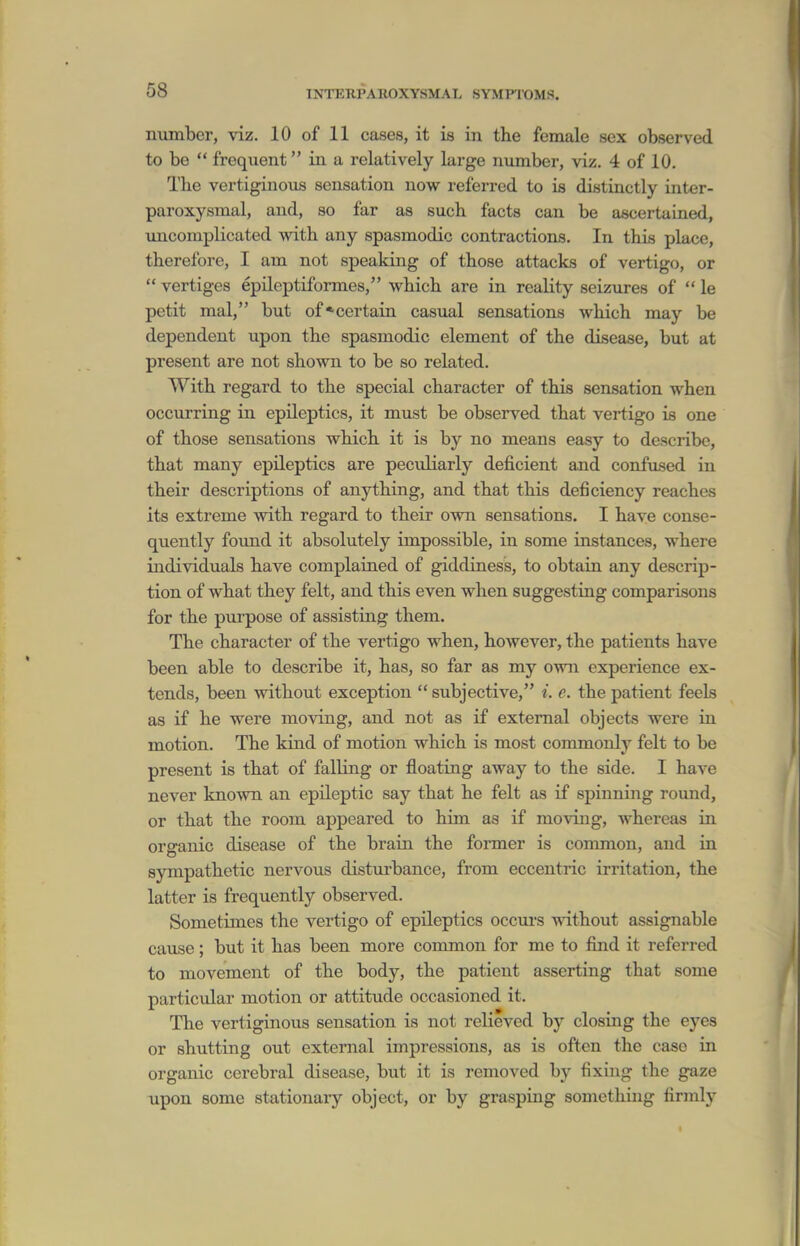 number, viz. 10 of 11 cases, it is in the female sex observed to bo  frequent in a relatively large number, viz. 4 of 10. The vertiginous sensation now referred to is distinctly inter- paroxysmal, and, so far as such facts can be ascertained, uncomplicated with any spasmodic contractions. In this place, therefore, I am not speaking of those attacks of vertigo, or  vertiges epileptiformes, which are in reality seizures of  le petit mal, but of*certain casual sensations which may be dependent upon the spasmodic element of the disease, but at present are not shown to be so related. With regard to the special character of this sensation when occurring in epileptics, it must be observed that vertigo is one of those sensations which it is by no means easy to describe, that many epileptics are peculiarly deficient and confused in their descriptions of anything, and that this deficiency reaches its extreme with regard to their own sensations. I have conse- quently found it absolutely impossible, in some instances, where individuals have complained of giddiness, to obtain any descrip- tion of what they felt, and this even when suggesting comparisons for the purpose of assisting them. The character of the vertigo when, however, the patients have been able to describe it, has, so far as my own experience ex- tends, been without exception  subjective, i. e. the patient feels as if he were moving, and not as if external objects were in motion. The kind of motion which is most commonly felt to be present is that of falling or floating away to the side. I have never known an epileptic say that he felt as if spinning round, or that the room appeared to him as if moving, whereas in organic disease of the brain the former is common, and in sympathetic nervous disturbance, from eccentric irritation, the latter is frequently observed. Sometimes the vertigo of epileptics occurs without assignable cause; but it has been more common for me to find it referred to movement of the body, the patient asserting that some particidar motion or attitude occasioned it. The vertiginous sensation is not relieved by closing the ej^es or shutting out external impressions, as is often the case in organic cerebral disease, but it is removed by fixing the gaze upon some stationary object, or by grasping something firmly