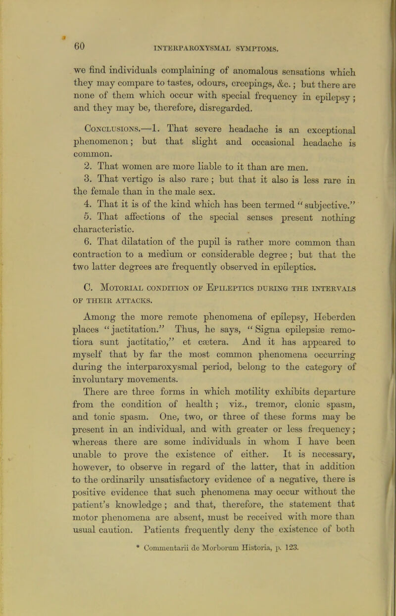 we find individuals complaining of anomalous sensations which they may compare to tastes, odours, crcepings, &c.; but there are none of them which occur with special frequency in epilepsy; and they may be, therefore, disregarded. Conclusions.—1. That severe headache is an exceptional phenomenon; but that slight and occasional headache is common. 2. That women are more liable to it than are men. 3. That vertigo is also rare; but that it also is less rare in the female than in the male sex. 4. That it is of the kind which has been termed subjective. 5. That afiections of the special senses present nothing characteristic. 6. That dilatation of the pupil is rather more common than contraction to a medium or considerable degree ; but that the two latter degrees are frequently observed in epileptics. C. MOTORIAL CONDITION OF EPILEPTICS DUKING THE INTERVALS OF THEIR ATTACKS. Among the more remote phenomena of epilepsy, Heberden places jactitation. Thus, he says, Signa epilepsiaj remo- tiora sunt jactitatio, et caetera. And it has appeared to myself that by far the most common phenomena occurring during the interparoxysmal period, belong to the category of involuntary movements. There are three forms in which motility exhibits departure from the condition of health; viz., tremor, clonic spasm, and tonic spasm. One, two, or three of these forms may be present in an individual, and with greater or less fi-equency; whereas there are some individuals in whom I have been xmable to prove the existence of either. It is necessary, however, to observe in regard of the latter, that in addition to the ordinarily unsatisfactory evidence of a negative, there is positive evidence that such phenomena may occur ^vithout the patient's knowledge; and that, therefore, the statement that motor phenomena are absent, must be received with more than usual caution. Patients frequently deny the existence of both • Commentarii de Morbonun Historia, p. 123.