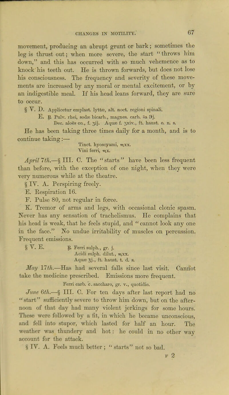movement, producing an abrupt grunt or bark; sometimes the leg is thi-ust out; when more severe, the start  throws him down, and this has occurred with so much vehemence as to knock his teeth out. He is thrown forwards, but does not lose his consciousness. The frequency and severity of these move- ments are increased by any moral or mental excitement, or by an indigestible meal. If his head leans forward, they are sure to occur. § V. D. Applicetur emplast. lyttee, alt. noct. regioni spiBali. E. P) Pulv. rhei, sodis bicarb., magnes. carb. aa 9j. Dec. aloes co., f. 5ij. Aquse f. jxiv., ft. baiist. o. n. s. He has been taldng three times daily for a month, and is to continue taking:— Tinct. hyoscgrami, nvxx. Vini ferri, «\x. April 7th.—§ III. C. The  starts  have been less frequent than before, with the exception of one night, when they were very numerous while at the theatre. § lY. A. Perspiring freely. E. Eespiration 16. F. Pulse 80, not regular in force. K. Tremor of arms and legs, with occasional clonic spasm. Never has any sensation of trachelismus. He complains that his head is weak, that he feels stupid, and  cannot look any one in the face. No imdue irritability of muscles on percussion. Frequent emissions. § V. E. p, Ferri sulpb., gr. j. Acidi sulph. dUut., rnxx. Aquae ft. haust. t. d. s. May 17th.—Has had several falls since last visit. Cannot take the medicine prescribed. Emissions more frequent. Ferri carb. c. saccliaro, gr. v., quotidie. June 6th.—§ III. 0. For ten days after last report had no  start sufficiently severe to throw him down, but on the after- noon of that day had many violent jerkings for some hours. These were followed by a fit, in which he became unconscious, and fell into stupor, which lasted for half an hour. The weather was thundery and hot: he could in no other way account for the attack. § IV. A. Feels much better ;  starts not so bad. I- 2