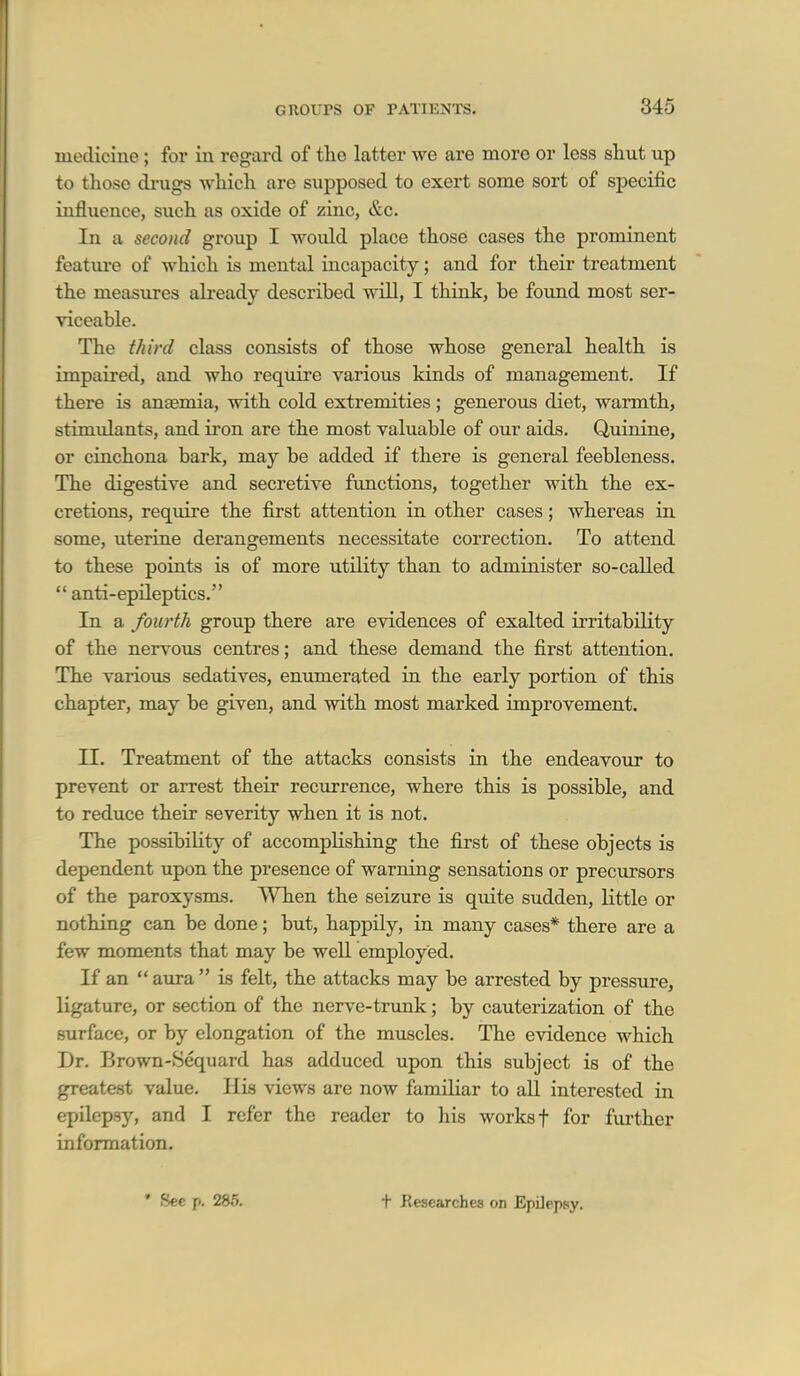medicine; for in regard of the latter we are more or less shut up to those drugs -which are supposed to exert some sort of specific influence, such as oxide of zinc, &c. Ill a second group I would place those cases the prominent featm-e of which is mental incapacity; and for their treatment the measures abeady described wiU, I think, be found most ser- viceable. The third class consists of those whose general health is impaired, and who require various kinds of management. If there is anaemia, with cold extremities; generous diet, warmth, stimidants, and iron are the most valuable of our aids. Quinine, or cinchona bark, may be added if there is general feebleness. The digestive and secretive functions, together with the ex- cretions, require the first attention in other cases; whereas in some, uterine derangements necessitate correction. To attend to these points is of more utility than to administer so-called  anti-epileptics. In a fourth group there are evidences of exalted irritability of the nervous centres; and these demand the first attention. The various sedatives, enumerated in the early portion of this chapter, may be given, and with most marked improvement. II. Treatment of the attacks consists in the endeavour to prevent or arrest their recurrence, where this is possible, and to reduce their severity when it is not. The possibility of accomplishing the first of these objects is dependent upon the presence of warning sensations or precursors of the paroxysms. When the seizure is quite sudden, little or nothing can be done; but, happily, in many cases* there are a few moments that may be well employed. If an  aura  is felt, the attacks may be arrested by pressure, ligature, or section of the nerve-trunk; by cauterization of the surface, or by elongation of the muscles. The evidence which Dr. Brown-Sequard has adduced upon this subject is of the greatest value. His views are now familiar to all interested in epilepsy, and I refer the reader to his works f for further information. • Sec p. 285. t Researches on EpUepsy.