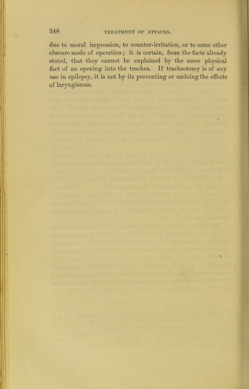 due to moral impression, to cottnter-irritation, or to some other obscure mode of operation; it is certain, from the facts already stated, that they cannot be explained by the mere physical fact of an opening into the trachea. If tracheotomy is of any use in epilepsy, it is not by its preventing or undoing the effects of laryngismus.