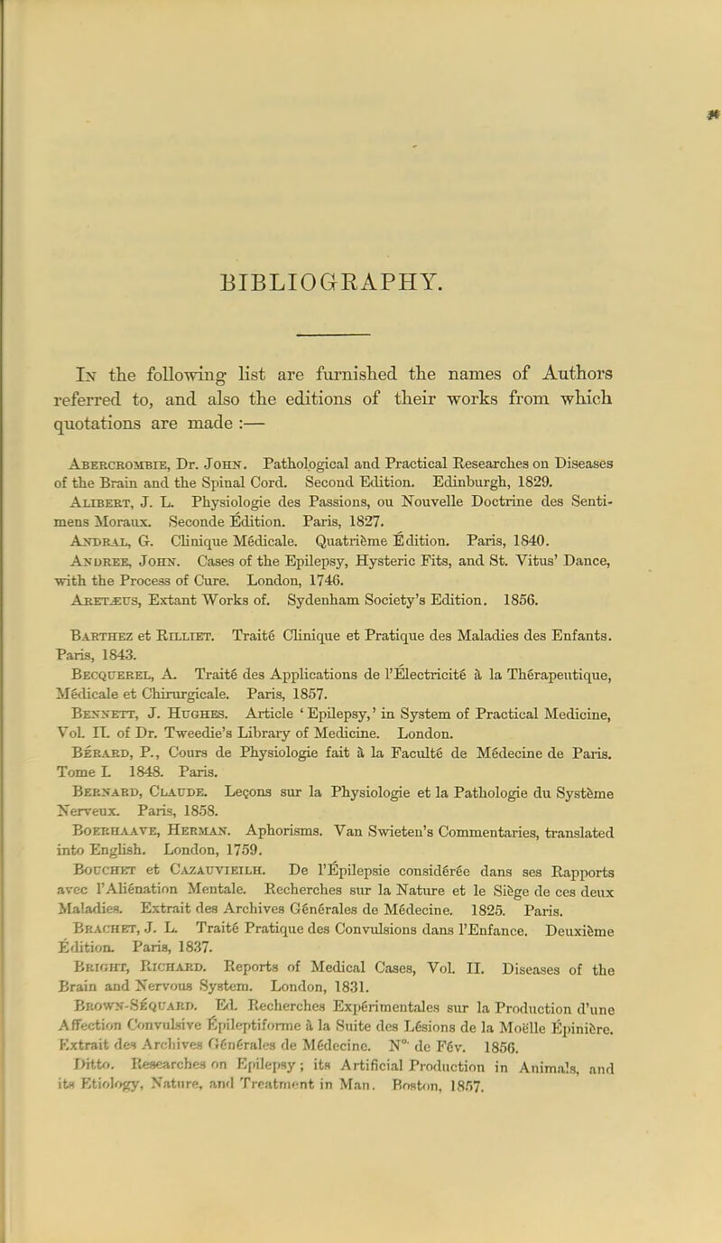 BIBLIOGRAPHY. In the following list are furnislied the names of Authors referred to, and also the editions of their works from which quotations are made :— Abercrombie, Dr. John, Pathological and Practical Researcliea on Diseases of the Brain and the Spinal Cord. Second Edition. Edinburgh, 1829. Alibert, J. L. Physiologic des Passions, ou Nouvelle Doctrine des Senti- mens Moraux. Seconde Edition. Paris, 1827. Andrajl, G. CHnique Mgdicale. Quatrifeme Edition. Paris, 1840. Ax DREE, John. Cases of the Epilepsy, Hysteric Fits, and St. Vitus' Dance, with the Process of Cure. London, 1746. Aretj:us, Extant Works of. Sydenham Society's Edition. 1856. Barthez et Rilliet. Traite Clinique et Pratique des Maladies des Enfants, Paris, 1843. Becquerel, a, Traite des Applications de I'Electricite a la Therapeutique, ilSdicale et Chirurgicale. Paris, 1857. Bennett, J. Hughes. Article 'Epilepsy,' in System of Practical Medicine, VoL n. of Dr. Tweedie's Library of Medicine. London. Berard, p., Cours de Physiologie fait a la Faculty de Mgdecine de Paris. Tome L 1848. Paris. Bernard, Claude. Legons sur la Physiologie et la Pathologic du Systfeme Xervenx. Paris, 1858. Boerh^vave, Herman. Aphorisms. Van Swieten's Commentaries, translated into English. London, 1759. Bouchet et Cazauvieilh. De I'Epilepsie considgrge dans ses Rapports avcc I'Alienation Mentale. Recherches sur la Nature et le Sifcge de ces deux Maladies. Extrait des Archives Ggngrales de Mgdecine. 182,5. Paris. Bracket, J. L. Traite Pratique des Convulsions dans I'Enfance, Deuxifeme Edition. Paris, 18,37. Bkight, Richard. Reports of Medical Cases, Vol. II. Diseases of the Brain and Nervous System. London, 1831. Brown-Sequard. Ed. P^echerches Exi)6rimentale8 sur la Production d'une Affection Convulsive l5j)ilf/ptifonne h. la Suite des Ldsions de la Moiille Epinifcre. Extrait d&t Archives G6n6rales de MCdecinc. N°' dc F6v. 1856. Ditto. Researches on Epilepsy; its Artificial Production in Animals, and it« Etiology, Nature, and Treatment in Man. Boston, 18.')7.