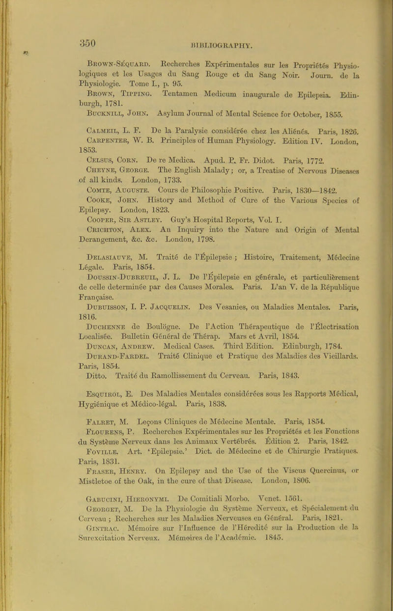 lilltlJOGUAVirY. Brown-Sequard. Recherches ExpCrimentales sur lea PropriCtes Physio- logiques et les Usages du Sang Rouge et dii Sang Noir. Joui-n. de la Physiologic. Tome I., p. 95. Brown, Tipping. Tentamen Medicum iuaiigurale de Epilepsia. Edin- burgh, 1781. BucKNiLL, John. Asylum Journal of Mental Science for October, 1855. Calmeil, L. F. De la Paralysie considfirge chez les Alignfis. Paris, 1820. Carfentek, W. B. Principles of Human Physiology. Edition IV. London, 1853. Celsus, Corn. De re Medica. Apud. P. Fr. Didot. Paris, 1772. Cheyne, George. The English Malady; or, a Treatise of Nervous Diseases of all kinds. London, 1733. CoMTE, AtTGUSTE. Cours de Philosopliie Positive. Paris, 1830—1842. Cooke, John. History and Method of Cure of the Various Sjjecies of Eijilei)sy. Loudon, 1823. Cooper, Sir Astley. Guy's Hospital Reports, VoL I. Crichton, Alex. An Laquiry into the Nature and Origin of Mental Derangement, &c. &c. London, 1798. Delasiauve, M. Traite de I'Epilepsie ; Histoire, Traitement, MSdecine Legale. Paris, 1854. DoFssiN-DuBREUiL, J. L. De I'Epilepsie en gingrale, et particuliferement de celle determinge par des Causes Morales. Paris. L'an V. de la Rgpublique Frangaise. DuBUissON, I. P. Jacquelin. Des Vesanies, ou Maladies Mentales. Paris, 1816. DucHENNE de Boulogne. De I'Action Thgrapeutique de 1'Electrisation Localisee. Bidletiu Ggu6ral de Thgrap. Mars et Avril, 1854 Duncan, Andrew. Medical Cases. Third Edition. Edinburgh, 1784. Durand-Fardel. Traite Clinique et Pratique des Maladies des Vieillards. Paris, 1854. Ditto. Traits du RamoUissement du Cerveaii. Paris, 1843. EsQtriBOL, E. Des Maladies Mentales considerees sous les Rapports Mfidical, Hygignique et Mgdico-lggal. Paris, 1838. Falret, M. Legons Cliniques de Medecine Mentale. Paris, 1854 Flourens, p. Recherches Expgrimeatales sui- les Proprigtgs et les Fonctions du Systbme Nerveux dans les Animaux Vertgbrgs. Edition 2. Paris, 1842. FoviLLE. Art. 'Epilepsie.' Diet, de Mgdecine et de Chirurgie Pratiques. Paris, 1831. Eraser, Henry. On Epilepsy and the Use of the Viscus Quercinus, or Mistletoe of the Oak, in the cure of that Disease. London, 1806. Gabucini, Hieronymi. De Comitiali Morbo. Venet. 1561. Georget, M. De la Physiol<jgie du Systtme Nerveux, et S]>6cialement du Cerveau ; Recherches sur les Malailies Nerveuses en GguCnal. Paris, 1821. GiNTRAC. Memoire sur I'lnfluence de I'Hgreditc sur la Production de la Surcxcitation Nerveux. MCmoires de I'Acadcmie. 1845.