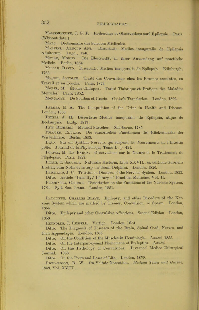 BIBI,IOOKArHY. Maissonneuve, J. G. F. Rccherches et Observations sur I'l^pilepsie. PariH. (Without date.) Marc. Dictionnaire des Sciences Mfidicales. Martini, Arnold Ant. Dissertatio Metlica inaugiiralis de Ejiilepsia Adultomni. Lugd, 1740. Meyek, MoRiTZ. Die Electricitilt in ihrer Anwendung auf practische Medicin. Berlin, 1854. Millar, David. Dissertatio Medica inauguralis de Epilepsia. Edinburgh, 1763. MiQUEL, Antoine. Traite des Convulsions chez les Femmes enceintes, en Travail et eu Couche. Paris, 1824. Morel, M. fitudes Cliniques. Traitg Thgorique et Pratique des Maladies Mentales. Paris, 1852. MoRGAGNi. De Sedibus et Causis. Cooke's Translation. London, 1822. Parkes, E. a. The Composition of the Urine in Health and Disease. London, 1860. Peters, J. H. Dissertatio Medica inauguralis de Epilepsia, atque de Ecclampsia. Ludg., 1817. Pew, Richard. Medical Sketches. Sherborne, 1785. Pflitger, Eduard. Die sensorischen Functionem des Rlickenmarks der Wirbelthiere. Berlin, 1853. Ditto. Sur un Systfeme Nerveux qui suspend les Mouvements de I'Intestin grele. Journal de la Physiologic, Tome L, j). 421. Portal, M. Le Baron. Observations sur la Nature et le Traitement de I'Epilepsie. Paris, 1827. Plinu, C. Secundi. Naturalis Historia, Libri XXVIL, ex editioue Gabrielis Brotier, cimi Notis et Interp. in Usum Delphini. London, 1826. Prichard, J. C. Treatise on Diseases of the Nervous System. London, 1822. Ditto. Article ' Insanity,' Library of Practical Medicine, Vol. IL Prochaska, George. Dissertation on the Fimctions of the Nervous System, 1784. Syd. Soc. Trans. London, 1851. IIadcliffe, Charles Bland. EpUepsy, and other Disorders of the Ner- vous System which are marked by Tremor, Convulsion, or Spasm. London, 1854. Ditto. Epilepsy and other Convidsive AflFections. Second Edition. London, 1858. Reynolds, J. Russell. Vertigo. London, 1854. Ditto. The Diagnosis of Diseases of the Brain, Sjnnal Cord, Nerves, and their Appendages. London, 1855. Ditto. On the Condition of the Muscles in Hemiplegia. Lancet, 1855. Ditto. On the Interi)aroxysmal Phenomena of Epilcj)tics. Lancet. Ditto. On the Pathology of Convulsions. Liverpool Medico-Chinirgical Journal. 1858. Ditto. On the Facts and Laws of Life. Loudon, 1859. Richardson, B. W. On Voltaic Naicotism. Medical Times and Gazette, 18.59, Vol. XVIIL