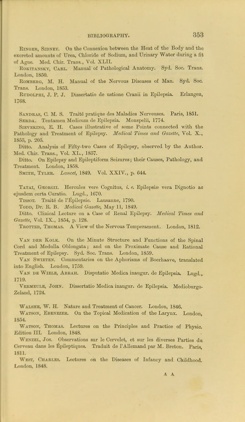 RiNOKR, SiDXEY. On the Connexion between the Heat of the Body and the excretetl amounts of Urea, Chloride of Sodiiim, and Urinary Water during a fit of Ague. MecL Chir. Trans., Vol. XLII. KoKiTAXSKY, Carl. Manual of Pathological Anatomy. Syd. Soc. Trans. London, 1S50. Romberg, M. H. Manual of the Nervous Diseases of Man. Syd. Soc. Trans. Loudon, 1853. RuDOLPHi, J. P. J. Dissertatio de ustione Cranii in Epilepsia. Erlangeu, 1768. Saxdras, C. M. S. Traits pratiqiie des Maladies Nerveiises. Paris, 1851. Serda. Tentamen Mediciun de Epilei)sia. MonspeUi, 1774. SiEVEKUTG, E. H. Cases illustrative of some Points connected with the Pathology and Treatment of Epilepsy. Medical Times and Gazette, Vol. X., 1855, p. 205. Ditto. Analysis of Fifty-two Cases of Epilepsy, observed by the Author. Med. Chir. Trans., Vol. XL., 1857. Ditto. On Epilepsy and Epileptiform Seizures; their Causes, Pathology, and Treatment. London, 1858. Smith, Tyler. Lancet, 1849. Vol. XXIV., p. 644. Tatai, GBORon. Hercules vere Cognitus, i. e. EpLLejjsiae vera Dignotio ac ejusdem certa Curatio. Lugd., 1670. TissoT. Traite de I'Epilepsie. Lausanne, 1790. Todd, Dr. R. B. Medical Gazette, May 11, 1849. Ditto. Clinical Lecture on a Case of Renal EpUepsy. Medical Times and Gazette, VoL IX., 1854, p. 128. Trotter, Thomas. A View of the Nervous Temperament. London, 1812. Va> deb Kolk. On the Minute Structure and Functions of the Spinal Cord and Medulla Oblongata; and on the Proximate Cause and Rational Treatment of Epilepsy. Syd, Soc. Trans. London, 1859. Va^t Swtetex. Commentaries on the Aphorisms of Boerhaave, translated into EngUsh- Loudon, 1759. Va^ dk Wlele, Abrah. Disputatio Medica inaugur. de Epilepsia. Lugd., 1719. Vermeule, John. Dissertatio Medica inaugur. de Epilepsia. Medioburgo- Zeland, 1724. Walshe, W. H. Nature and Treatment of Cancer. London, 1846. Watson, Ebexezer. On the Topical Medication of the Larynx. London, 1854. Watson, TnoMA.s. Lectures on the Principles and Practice of Physic Edition IIL London, 1848. Wenzel, Jos. Observations sur le Cervelet, et sur les diverses Parties du Cerveau dana les ^pileptiques. Traduit de I'AUemand par M. Breton. Paris, 1811. WK.'fr, Charlf.h. Lectures on the Diseases of Infancy and Childliood. London, 1848. A A