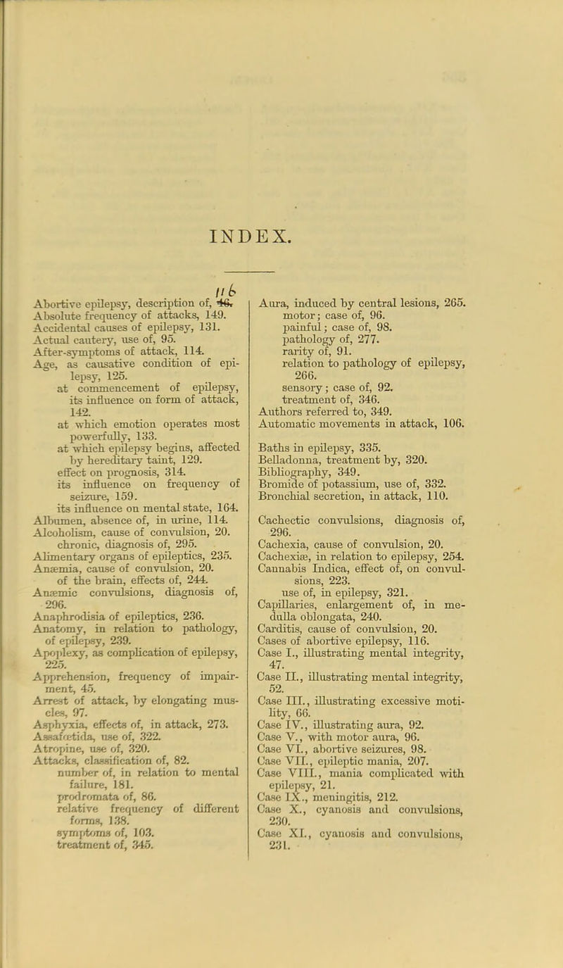 INDEX. 1'^ Abortive epilepsy, description of, 46r Absolute fi-equency of attacks, 149. Accidental causes of epilepsy, 131. Actual cautery, vise of, 95. After-symj)toms of attack, 114. Age, as causative condition of epi- lepsy, 125. at commencement of epilepsy, its influence on form of attack, 142. at whicb emotion operates most powerfidly, 133. at wbich epilepsy begins, aJBFected by hereditary taint, 129. effect on jirognosis, 314. its influence on frequency of seizure, 159. its influence on mental state, 164. Albumen, absence of, in urine, 114. AlcohoUsm, cause of convulsion, 20. chTonic, diagnosis of, 295. Alimentary organs of epileptics, 235. Anaemia, cause of convulsion, 20. of the brain, effects of, 244. Aniemic convulsions, diagnosis of, 296. Anaphrodisia of epileptics, 236. Anatomy, in relation to pathology, of epUei)sy, 239. Apo])lexy, as complication of ejjilepsy, 225. Apprehen.<flon, frequency of impair- ment, 45. Arrest of attack, by elongating mus- cles, 97. Asjihyxia, effects of, in attack, 273. AsBafcirtida, use of, 322. Atropine, use of, 320. Attacks, classification of, 82. number of, in relation to mental faihire, 181. pro<lromata of, 86. relative frequency of different forms, 138. Bymiittuwi of, 103. treatment of, 345. Aura, induced by central lesions, 265. motor; case of, 96. painful; case of, 98. pathology of, 277. rarity of, 91. relation to pathology of epilepsy, 266. sensory; case of, 92, treatment of, 346. Authors referred to, 349. Automatic movements in attack, 106. Baths in ejjilepsy, 335. Belladonna, treatment by, 320. Bibliograjihy, 349. Bromide of potassium, use of, 332. Bronchial secretion, in attack, 110. Cachectic convulsions, diagnosis of, 296. Cachexia, cause of convulsion, 20. CachexiiE, in relation to epilej)sy, 254. Cannabis Indica, effect of, on convul- sions, 223. use of, in epilepsy, 321. Capillaries, enlargement of, in me- dulla oblongata, 240. Carditis, cause of convulsion, 20. Cases of abortive epilepsy, 116. Case I., illustrating mental integrity, 47. Case II., illustrating mental integrity, 52. Case III., illustrating excessive moti- lity, 66. Case IV., illustrating aura, 92. Case V., with motor aura, 96. Case VI., abortive seizures, 98. Case VII., epileptic mania, 207. Case VIII., mania complicated with epilepsy, 21. CavSe IX., meningitis, 212. Case X., cyanosis and convulsions, 2.30. Case XI., cyanosis and convulsions, 231.