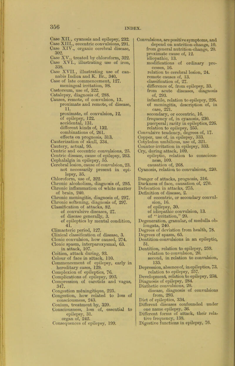 Case XIT., cyanosis and epilepsy, 232. Case Xin,, eccentric convulsions, 291. Case XIV., organic cerebral disease, 302. Case XV., treated by chloroform, 322. Case XVI., illustrating use of iron, 338. Case XVII., illustrating use of can- nabis Intlica and K. Br., 340. Case of late commencement, 127. meningeal irritation, 98. Castoreum, use of, 322. Catalepsy, diagnosis of, 288. Causes, remote, of convulsion, 13. proximate and remote, of disease, 11. proximate, of convulsion, 12. of epilepsy, 122. accidental, 131. different kinds of, 132. combinations of, 261. effects on prognosis, 313. Cauterization of skull, 334. Cautery, actual, 95. Centric and eccentric convulsions, 25. Centric disease, cause of epilepsy, 263. Cephalalgia in ei)ilepsy, 55. Cerebral lesion, cause of convrdsion, 23. not necessarily present in epi- lepsy, 35. Chloroform, iise of, 322. Chronic alcoholism, diagnosis of, 295. Chronic inflammation of white matter of brain, 240. Chronic meningitis, diagnosis of, 297. Chronic softening, diagnosis of, 297. Classification of attacks, 82. of convidsive diseases, 27. of disease generally, 3. of epileptics by mental condition, 41. Climacteric period, 127. Clinical classification of disease, 3. Clonic convulsion, how caused, 274. Clonic spasm, interiiaroxysmal, 63. in attack, 107. Coition, attack during, 93. Coloiu- of face in attack, 110. Commencement of epilei)sy, early in hereditary cases, 129. Complexion of epileptics, 76. Complications of epilepsy, 205. Compression of carotids and vagus, 347. Congestion m6ningitique, 225. Congestion, how related to loss of consciousness, 243. Conium, treatment by, 320. Consciousness, loss of, essential to ejjQepsy, 31. organ of, 242. Consequences of epilepsy, 199. Convulsions, are positive symptoms, and depend on uutritiou-cliangc, 10. from general nutritiiin-cliange, 20. proximate cause of, 12. idiopathic, 13. modifications of ordinary pro- cesses, 16. relation to cerebral lesion, 24. remote causes of, 13. classification of, 27. diflference of, from epilepsy, 33. from acute diseases, diagnosis of, 293. infantile, relation to epilepsy, 226. of meningitis, description of, in case, 221. secondary, or eccentric, 16. frequency of, in cyanosis, 230. puerijeral; rarity in epileptics, 220. relation to epilepsy, 255. Convulsive tendency, degrees of, 17. Copper, use of, in epilepsy, 333. Cotyledon umbilicus, use of, 321. Counter-irritation in epilepsy, 333. Cry, during attack, 109. epileptic, relation to conscious- ness, 109. causation of, 268. Cyanosis, relation to convulsions, 230. Danger of attacks, prognosis, 316. Darkness of face, causation of, 270. Defecation in attacks, 275. Definition of disease, 2. of eccentric, or secondary convul- sion, 16. of epilepsy, 30. of idiopathic convulsion, 13. of irritation, 20. Degeneration, granulai, of medulla ob- longata, 240. Degrees of de^'iation from health, 78, Degrees of sjiasm, 65. Dentition-convulsions in an epileptic, 51. Dentition, relation to epilepsy, 259. relation to con-\iUsiou, 20. second, in relation to convulsion, 135. Depression, absence of, in eijileptics, 73. relation to epilepsy, 257. Development, relation to ejjileiwy, 258. Diagnosis of epilepsy, 284. Diathetic comndsious, 20. disease, diagnosis of convulsions from, 293. Diet of epUeptics, 334. Different diseases confoimded under one name epilepsy, 36. Different forms of attack, theii- rela. tive frequency, 138. Digestive fimctions in epilepsy, 76.