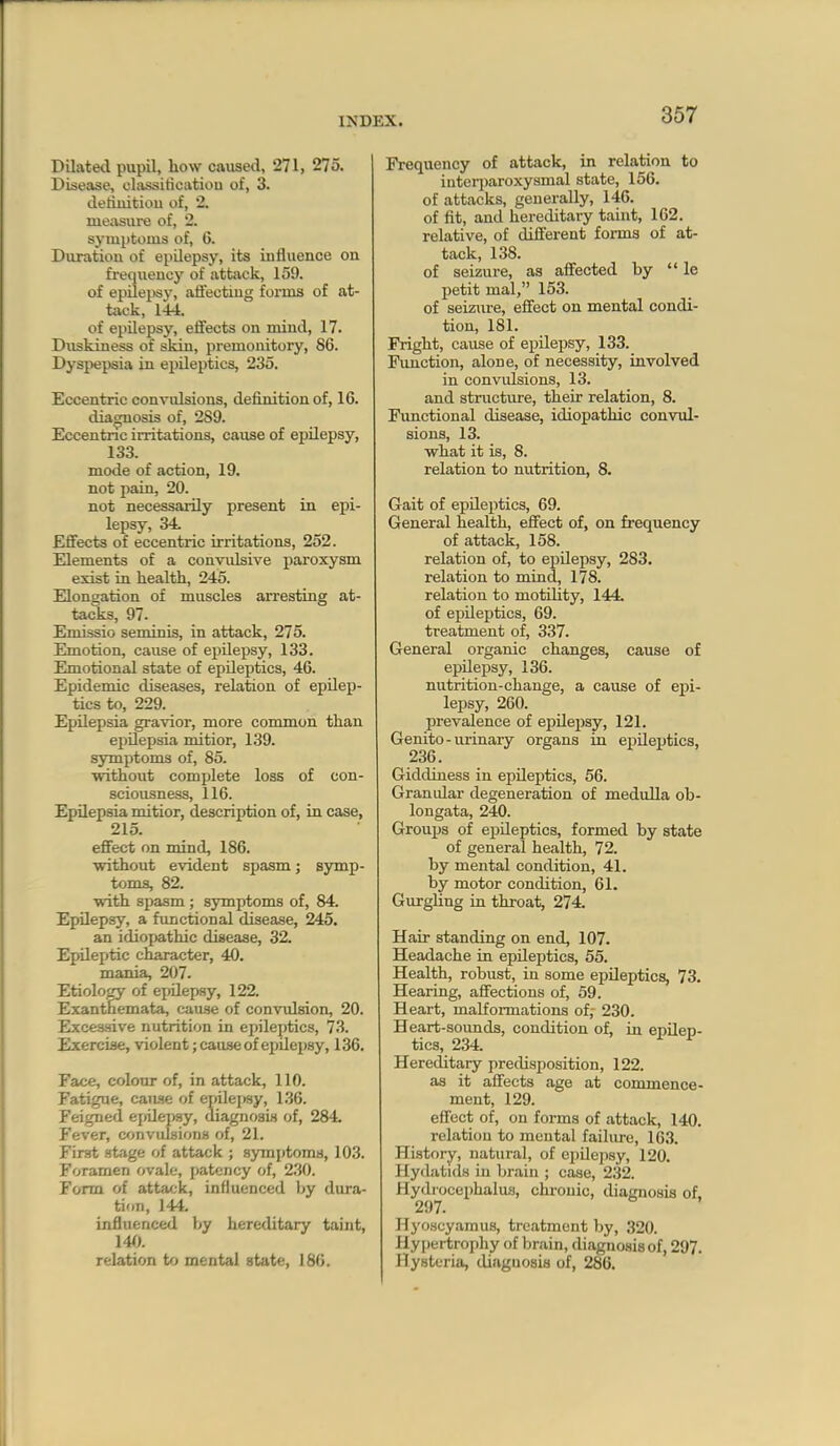 Dilated pupil, how caused, 271, 275. Disease, classiticatiou of, 3. detiiiitiou of, 2. measure of, 2. symptoms of, 6. Duration of epilepsy, its influence on frequency of attivck, 159. of epilepsy, aflecting forms of at- tack, 144. of epilepsy, effects on mind, 17. Duskiness of skin, premonitory, 86. Dyspepsia in epileptics, 235. Eccentric convulsions, definition of, 16. dia^osis of, 2S9. Eccentric irritations, cause of epilepsy, 133. mode of action, 19. not j)ain, 20. not necessarily present in epi- lepsy, 34. Eflfects of eccentric irritations, 252. Elements of a convulsive paroxysm exist in health, 245. Elongation of muscles arresting at- tacks, 97. Emissio seminis, in attack, 275. Emotion, cause of epilepsy, 133. Emotional state of epileptics, 46. Epidemic diseases, relation of epilep- tics to, 229. Epilepsia gravior, more common than epilepsia mitior, 139. symptoms of, 85. without complete loss of con- sciousness, 116. Epilepsia mitior, description of, in case, 215. effect on mind, 186. without evident spasm j symp- toms, 82. with spasm ; symptoms of, 84. Epilepsy, a functional disease, 245. an idiopathic disease, 32. Epileptic character, 40. mania, 207. Etiolowy of ejjUepsy, 122. Exanthemata, cause of convulsion, 20. Excessive nutrition in epileptics, 73. Exercise, violent; cause of epilepsy, 136. Face, colonr of, in attack, 110. Fatigue, caiwe of epilej^y, 136. Feigned einlepay, diagnosis of, 284. Fever, convulsions of, 21. First stage of attack ; symptoms, 103. Foramen ovale, patency of, 2.30. Form of atta';k, influenced by dura- tion, 144. influenced by hereditary taint, 14(). relation to mental state, 186. Frequency of attack, in relation to inteii)aroxysmal state, 156. of attacks, generally, 146. of fit, and hereditary taint, 162. relative, of different forms of at- tack, 138. of seizure, as affected by  le petit mal, 153. of seizure, effect on mental condi- tion, 181. Fright, cause of epilepsy, 133. Function, alone, of necessity, involved in convulsions, 13. and structure, their relation, 8. Fimetional disease, idiopathic convul- sions, 13. what it is, 8. relation to nutrition, 8. Gait of epileptics, 69. General health, effect of, on frequency of attack, 158. relation of, to epilepsy, 283. relation to mind, 178. relation to motility, 144. of epileptics, 69. treatment of, 337. General organic changes, cause of epUepsy, 136. nutrition-change, a cause of epi- lepsy, 260. prevalence of epilepsy, 121. Genito-urinary organs in ej)ileptics, 236. Giddiness in epileptics, 56. Granular degeneration of medulla ob- longata, 240. Grou^js of epUeptics, formed by state of general health, 72. by mental condition, 41. by motor condition, 61. Gurgling in throat, 274. Hair standing on end, 107. Headache in epileptics, 55. Health, robust, in some epileptics, 73. Hearing, affections of, 59. Heart, malformations of; 230. Heart-soimds, condition of, in epilep- tics, 234. Hereditary predisposition, 122. as it affects age at commence- ment, 129. effect of, on forms of attack, 140. relation to mental failure, 163. History, natural, of ei)ilepsy, 120. Hydatuls in brain ; case, 232. Hydrocephalus, chronic, diaimosis of. 297. HyoHcyamus, treatment hy, 320. Hypertrophy of brain, diagnosis of, 297. Hysteria, diagnosis of, 286.