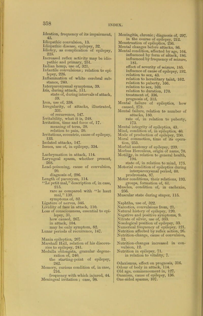 INDEX. Ide.ition, frequency of its inipairmeat, 45. Idiopathic coimilsion, 13. Idiopathic disease, ei)ilepsy, 32. Idiotcy, as complication of epilei)sy, 225. Increased reflex acti\'ity may be idio- pathic and primary, 251. Indian hemp, use of, 321. Infantile convulsions; relation to epi- lejisy, 226. Inliamniation of white cerebral sub- stance, 240. Interparoxysmal symptoms, 39. Iris, during attack. 111. state of, during intervals of attack, 69. Iron, use of, 338. Irregularity, of attacks, illustrated, 331. of recurrence, 147. IrritabUity, what it is, 248. Irritation, time and force of, 17. meaning of term, 20. relation to pain, 20. Irritations, eccentric, cause of epilejisy, 133. Isolated attacks, 147. Issues, use of, in epilef)sy, 334. Lachrymation in attack, 114. Laryngeal spasm, whether present, 268. Lead-poisoning, cause of convulsion, 20. diagnosis of, 296. Length of paroxysm, 114. Le iietit mal, descri^rtion of, in case, 215. rare as compared with le haut mal, 139. symptoms of, 82. Ligature of nerves, 346. Lividity of face in attack, 110. Loss of consciousness, essential to epi- lepsy, 31. how caused, 267. in attack, 104. may be only symptom, 82. Lunar periods of recurrence, 147. Mania epUeptica, 207. Marshall Hall, relation of his discove- ries to epilepsy, 241. Medulla oblongata, granular degene- ration of, 240. the starting-point of epilepsy, 242. Memory, curious condition of, in case, 216. frequency ^vith which injured, 44. Meningeal irritation ; case, 98. Meningitis, clironic; diagnosis of, 297. in the course of ejjilepsy, 212. Menstruation of epileptics, 236. Mental changes l)efore attacks, 86. Mental conditicm, affected by age, 164. influenced by form of attack, 186. influenced by frequency of seizure, effect of severity of seizure, 185. influence of cause of epilepsy, 192. relation to sex, 43. relation to hereditary taint, 162. relation to pubertjs 166. relation to sex, 169. relation to duration, 170. treatment of, 336. prognosis of, 315. Mental failure of epileptics, how caused, 279. Mental failure, relation to mmiber of attacks, 180. rate of, in relation to puberty, 173. Mental integrity of epileptics, 43. Mind, condition of, in epileptics, 40. Mode of production of ei)Oepsy, 250. Moral commotion, time of its opera- tion, 253. Morbid anatomy of epilepsy, 239. Morbus Herculeus, origin of name, 70. MotUity, in relation to general health, 194. state of, in relation to mind, 175. Motorial condition of epileptics diuing interi)aroxysmal period, 60. prodromata, 87. Motor conditions, their relations, 193. groups, formation of, 61. Musdes, condition of, in cachexife, 256. Muscular state during stupor, 115. Naphtha, use of, 322. Narcotics, convidsions from, 21. Natural history of epilepsy, 120. Negative and positive symptoms, 9. Nitrate of silver, use of, 333. Nosolo^cal position of epilepsy, 33. Numerical frequency of epilepsy, 121. Nutrition afiected by reflex action, 26. Nutrition-change, cause of convulsion, 12. Nutrition-changes increased in con- vulsion, 12. Nutrition in epilejwy, 71. in relation to vitality, 7. Odaxismus, effect on prognosis, 316. Odoiu' of body in attiick, 114. Old age, commencement in, 127. Onanism, cause of epilepsy, 136. One-sided spasms, 107.