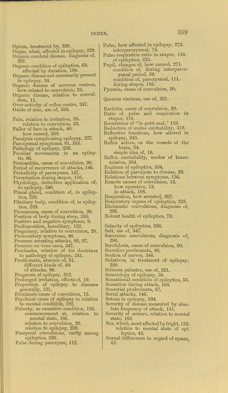 Opiiun, treatment by, 320. Organ, what, affected in epilepsy, 239. Orgauie cerebi-al cUsejise, diagnosis of, 297. Organic condition of epileptics, 69. affected by duration, 198. Organic disease not necessarily present in epilepsy, 34. Organic disease of nervous centres, how related to convrdsion, 23. Organic disease, relation to convul- sion, 11. Ove^-acti^^ty of reflex centre, 247. Oxide of zinc, use of, 333. Pain, relation to irritation, 20. relation to convidsion, 23. Pallor of face in attack, 40. how caused, 269. Paralysis complicating epilepsy, 227. Paroxysmal symptoms, 81, 103. Pathology of epilepsy, 239. Pecidiar movements in an epilep- tic, 66. Pericarditis, cause of convidsion, 20. Period of recurrrence of attacks, 146. Periodicity of paroxysms, 147. Perspiration during stupor, 116. Physiology, deductive application of, to epUepsy, 240. Pineal gland, condition of, in epilep- tics, 239. Pituitary body, condition of, in epilep- tics, 239. Pneumonia, cause of convulsion, 20. Position of body during sleep, 335. Positive and negative symptoms, 9. Predisposition, hereditary, 122. Pregnancy, relation to convulsion, 20. Premonitory symptoms, 86. Pressure arresting attacks, 92, 97. Pressure on vena cava, 347. Prochaska, relation of his doctrines to pathology of epUepsy, 241. Prodromata, absence of, 91. different kinds of, 89. of attacks, 86. Prognosis of epilepsy, 312. Prolonged irritation, effects of, 19. Proportion of epilepsy to diseases generally, 121. Proximate cause of convnlsion, 12. Psychical cause of ejiilepsy in relation to mental condition, 192. Palx;rty, as causative condition, 126. commencement at, relation to mental state, 166. relation ttt convulsion, 20. relation tf> ernlepsy, 2.59. Puerperal convulsions, rarity among ejiilejitics, 226. Pulse during jiaroxysm, 112. Pulse, how affected in epilepsy, 272. interparoxysmal, 74. Pulse-respiration ratio in stupor, 116. of epileptics, 235. Pupil, changes of, how caused, 271. condition of, during interjjarox- ysmal period, 59. condition of, paroxysmal. 111. diu-ing stujior, 116. Pysemia, cause of convulsion, 20. Quercus viscinus, use of, 321. Rachitis, cause of convidsion, 20. Eatio of pulse and respiration in stupor, 116. Reeiu-rence of le petit mal, 153. Reduction of imdue excitability, 319. Reflective fimctions, how altered in epUepsy, 245. Reflex action, on the vessels of the brain, 24. simple idea of, 18. Reflex excitability, modes of trans- mission, 264. Regimen of epileptics, 334. Relation of paroxysm to disease, 39. Relations between symptoms, 136. Remote causes of convulsion, 13. how operative, 13. in attack, 108. Respiration, how arrested, 267. Respiratory organs of epileptics, 235. Rheumatic convulsions, diagnosis of, 296. Robust health of epileptics, 73. Salacity of epUeptics, 236. Salt, use of, 347. Saturnine convidsions, diagnosis of, 296. Scrofidosis, cause of convulsion, 20. Secretive prodromata, 88. Section of nerves, 346. Sedatives, in treatment of epilepsy, 320. Sehnum palustre, use of, 321. Semeiology of epilepsy, 38. Sensational condition of epUeptics, 55. Sensation during attack, 105. Sensorial prodromata, 87. Serial attacks, 146. Setons in epUepsy, 334. Severity of disease measured by abso- lute frequency of attack, 151. Severity of seizure, relation to mental state, 185. Sex, which, most affected by fright, 133. relation to mental state of epi- leptics, 43. Sexual thfferences in regard of spasm, 65.