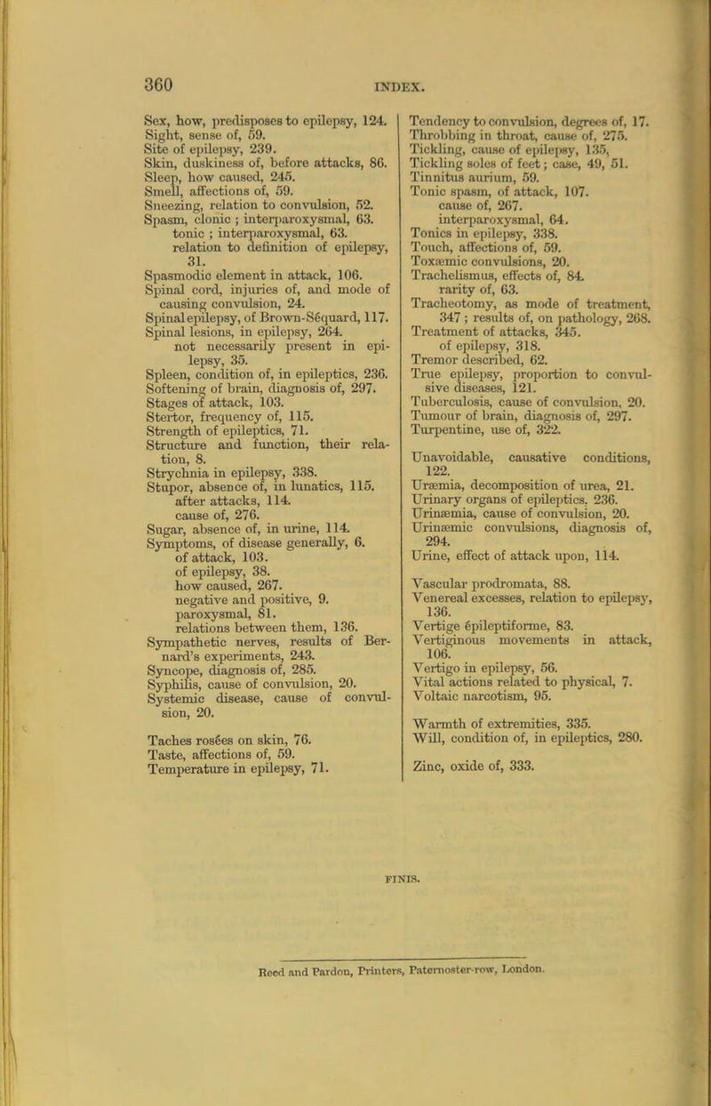 Sex, how, predisposes to epilepsy, 124. Sight, sense of, 59. Site of epilepsy, 239. Skin, duskiness of, before attacks, 8C. Sleep, how caused, 245. Smell, aflfections of, 59. Sneezing, relation to convulsion, 52. Spasm, clonic ; interparoxysmal, 63. tonic ; interiiaroxysmal, 63. relation to definition of epilepsy, 31. Spasmodic element in attack, 106. Spinal cord, injuries of, and mode of causing conviilsion, 24. Spinal epilepsy, of Brown-SSquard, 117. Spinal lesions, in epilepsy, 264. not necessarily present in epi- lepsy, 35. Spleen, conclition of, in epileptics, 236. Softening of brain, diagnosis of, 297. Stages of attack, 103. Stertor, frequency of, 115. Strength of epileptics, 71. Structure and function, their rela- tion, 8. Strychnia in epilepsy, 338. Stupor, absence of, in lunatics, 115. after attacks, 114. cause of, 276. Sugar, absence of, in urine, 114. Symptoms, of disease generally, 6. of attack, 103. of epilepsy, 38. how caused, 267. negative and positive, 9. paroxysmal, 81. relations between them, 136. Sympathetic nerves, results of Ber- najxi's experiments, 243. Syncope, diagnosis of, 285. Syphilis, cause of convidsion, 20. Systemic disease, cause of convul- sion, 20. Taches rosfies on skin, 76. Taste, affections of, 59. Temperatiire in epilepsy, 71. Tendency to convulsion, degrees of, 17. Throbbing in throat, cause of, 275. Tickling, caufle of epilepsy, 13.5, Tickling solen of feet; case, 49, 51. Tinnitus aurium, .59. Tonic spasm, of attack, 107. cause of, 267. interparoxysmal, 64. Tonics in epilepsy, 338. Touch, affections of, 59. Toxsemic convulsions, 20. TracheUsmua, effects of, 84 rarity of, 63. Tracheotomy, as mode of treatment, 347 ; results of, on pathology, 268. Treatment of attacks, 345. of epilepsy, 318. Tremor described, 62. True epilepsy, proportion to con^Til- sive diseases, 121. Tuberculosis, cause of convulsion, 20. Tiunour of brain, diagnosis of, 297. Turpentine, use of, 322. Unavoidable, causative conditions, 122. Uraemia, decomposition of urea, 21. Urinary organs of epUei)tics, 236. Urinaemia, cause of convulsion, 20. Uriuaemic convulsions, diagnosis of, 294. Urine, eflfect of attack upon, 114. Vascular prodromata, 88. Venereal excesses, relation to epilepsj', 136. Vertige 6pileptiforme, 83. Vertiginous movements in attack, 106. Vertigo in epilepsy, 56. Vital actions related to physical, 7. Voltaic narcotism, 95. Warmth of extremities, 335. Will, condition of, in epileptics, 280. Zinc, oxide of, 333. FINIS. Rood ivnd Pardon, Printers, Patomoster-row, London.