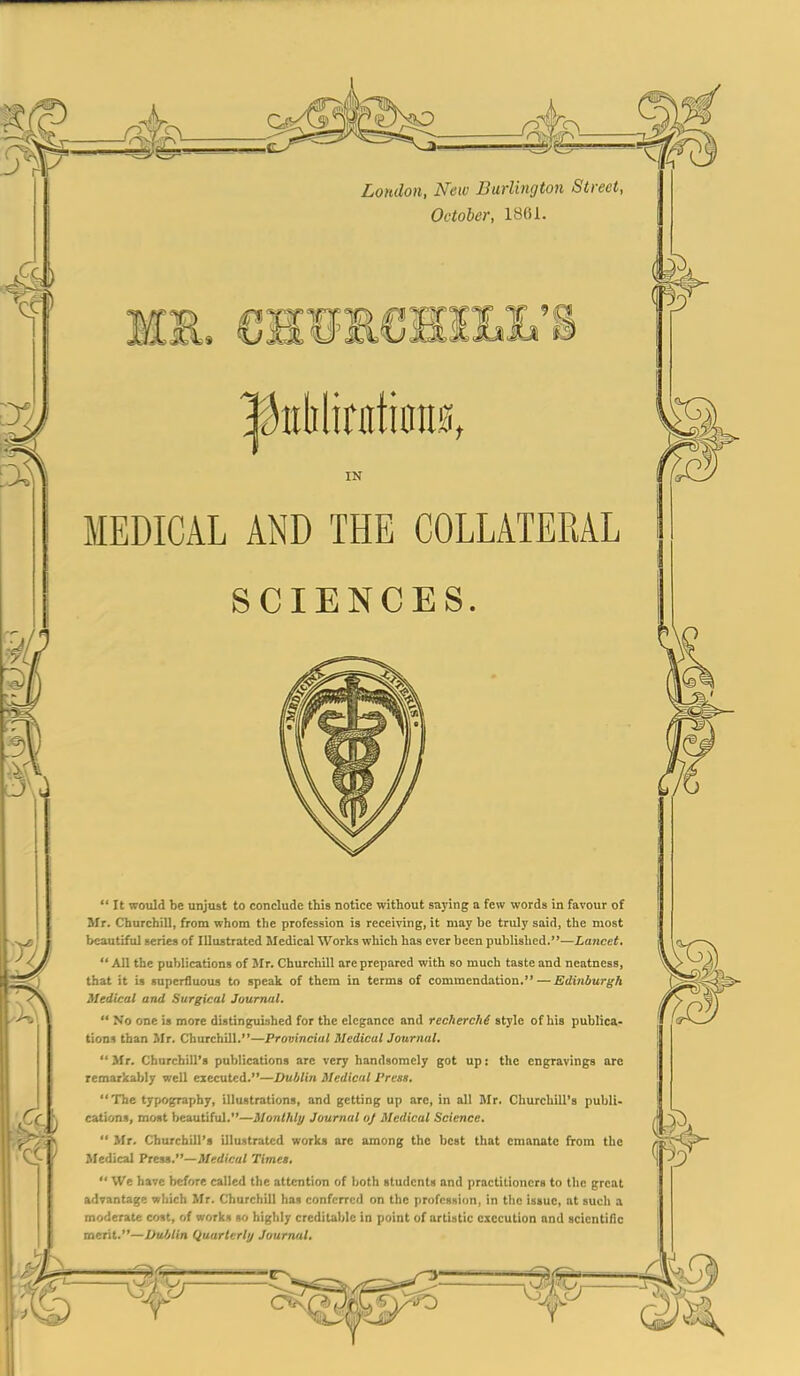 MEDICAL AND THE COLLATERAL  It would be unjust to conclude this notice without saying a few words in favour of Mr. Churchill, from whom the profession is receiving, it may be truly said, the most beautiful series of Illustrated Medical Works which has ever been published.—Lancet.  All the publications of Mr. Churchill are prepared with so much taste and neatness, that it is superfluous to speak of them in terms of commendation. — Edinburgh Medical and Surgical Journal.  No one is more distinguished for the elegance and recherche style of his publica- tions than Mr. Churchill.—Provincial 3Icdical Journal.  Mr. Churchill's publications arc very handsomely got up: the engravings arc remarkably well eiecutcd.—Dublin Medical Press. The typography, illustrations, and getting up are, in all Mr. Churchill's publi- cations, most beautiful.—Monthly Journal oj Medical Science.  Mr. Churchill's illustrated works are among the best that emanate from the Medical PreM.—Medical Times.  We have before called the attention of both students and practitioners to the great advantage which Mr. Churchill has conferred on the profession, in the issue, at such a moderate cost, of works so highly creditable in point of artistic execution and scientific merit.—Dublin Quarterly Journal.