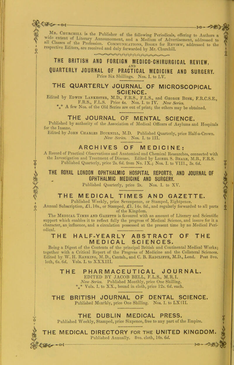 . . _ j^^^ Mr. Chorchili. is the Publisher of the following Piriodicals, offering to Authors a wide extent of Literary Announcement, and a Medium of Advertisement, addressed to nil Classes of the Profession. Communications, Hooks for Rkvikw, addressed to the respective Editors, are received and duly forwarded by Mr. Churchill. THE BRITISH AND FOREIGN MEDICO-CHIRURGICAL REVIEW, QUARTERLY JOURNAL OF PRACTICAL MEDICINE AND SURGERY. Price Six Shillings. Nos. I. to LV. THE QUARTERLY JOURNAL OF MICROSCOPICAL SCIENCE. Edited by Edwin Lankkster, M.D., F.R.S., F.L.S., and George Busk, F.R.C.S.E., F.R.S., F.L.S. Price 4s. Nos. I. to IV. New Series. *»* A few Nos. of the Old Series are out of print; the others may be obtained. THE JOURNAL OF MENTAL SCIENCE. Published by authority of the Association of Medical Officers of Asylums and Hospitals for the Insane. Edited by John Charles Bucknill, M.D. Published Quarterly, price Half-a-Crown. Neio Series. Nos. I. to III. ARCHIVES OF MEDICINE: A Record of Practical Observations and Anatomical and Chemical Researches, connected with the Investigation and Treatment of Disease. Edited by Lionel S. Beale, M.B., F.R.S. Published Quarterly, price 2s. 6d. from No. IX.; Nos. I. to VIII., 3s. 6d. THE ROYAL LONDON OPHTHALMIC HOSPITAL REPORTS, AND JOURNAL OF OPHTHALMIC MEDICINE AND SURGERY. Published Quarterly, price 2s. Nos. I. to XV. THE MEDICAL TIMES AND GAZETTE. Published 'Weeklj', price Sevenpence, or Stamped, Eightpence. Annual Subscription, £1.10s., or Stamped, £1. 14s. iid., and regularly forwarded to all parts of the Kingdom. The Medical Times and Gazette is favoured with an amount of Literarj' and Scientific support which enables it to reflect fully the progress of Medical Science, and insure for it a character, an_influence, and a circulation possessed at the present time by no Medical Peri- odical. , THE HALF-YEARLY ABSTRACT OF THE MEDICAL SCIENCES. Being a Digest of the Contents of the principal British and Continental Medical Works; together with a Critical Report of the Progress of Medicine and the Collateral Sciences. Edited by W. H. Ranking, M.D., Cantab., and C. B. Radcliffe, M.D., Lond. Post 8vo, loth, 6s. 6d. Vols. I. to XXXIIL THE PHARMACEUTICAL JOURNAL. EDITED BY JACOB BELL, F.L.S., M.R.I. New Series. Published Monthly, price One Shilling. %* Vols. I. to XX., bound in cloth, price 12s. 6d. each. THE BRITISH JOURNAL OF DENTAL SCIENCE. Published Monthly, price One Shilling. Nos. I. to LXIII. THE DUBLIN MEDICAL PRESS. Published Weekly, Stamped, price Sixpence, free to any part of the Empire, THE MEDICAL DIRECTORY FOR THE UNITED KINGDOM. Published Annuallj'. 8vo. cloth, 10s. dd. —— lo' -gjB^I