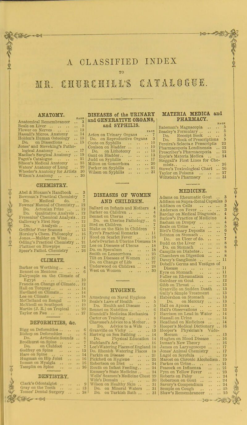 ♦ A CLASSIFIED INDEX TO ABTATOMT. PAGS Anatomical Remembrancer .. 3 Beale on Liver 5 Flower on Nerves 12 Hassall's Micros. Anatomy .. 14 Holdeu's Human Osteology .. 15 Do. on Dissections .. .. 15 Jones' and Sieveking's Patho- logical Anatomy 17 Maclise's Snrgical Anatomy .. 19 Paget's Catalogue 21 Sibson's Medical Anatomy .. 25 Waters' Anatomy of Lung .. 29 Wheeler's Anatomy for Artists 30 Wilson's Anatomy 30 CHEMISTEY. Abel & Bloxam's Handbook .. 3 Bowman's Practical Chemistry 7 Do. Medical do. .. 7 Fownes'Manual of Chemistry.. 12 Do. Actonian Prize .. ..12 Do. Qualitative Analj-sis .. 12 Fresenins' Chemical Analysis.. 12 Galloway's First Step .. .. 12 Do. Analysis 12 Griffiths' Four Seasons .. .. 13 Horsley's Chem. Philosophy .. 16 Jones.—Mulder on Wine.. .. 17 Odling's Practical Chemistry .. 21 Plattner on Blowpipe .. .. 22 Speer's PathoL Chemistry .. 26 CinVTATE. Barker on Wonhing 4 Bennet on Mentone 6 Dalrjraple on the Climate of Egypt 10 Francis on Change of Climate.. 12 Hall on Torquay 14 Haviland on Climate 14 Lee on Climate 18 McClelland on Bengal .. ..19 JlcN'icoU on Sfjuthport .. ..19 Martin (J. R.) on Tropical .. 20 Taylor on Pan 27 DEFORMITIES, &c. Big? on Deformiticfi C Bi.ihop on Deformities .. ,, 0 Do. Articulate Sounds .. C Brodhorst on Spine 7 Do. on Clubfoot .. .. 7 Godfrey on .Spine 13 Hare on Spine M Hngman on Hip Joint .. .. 16 In man on .Myalgia 16 Tamplin on Spine 20 DENTISTEY, Clark's Odontalgist y Gray on the Teeth 13 Tomes' Dental Surgery .. .. 28 * —. —— DISEASES of the TJEINAEY and GENERATIVE ORGANS, and SYPHILIS. rAQK Acton on Urinary Organs .. 7 Do. on Reproductive Organs 3 Coote on Syphilis 10 Coulson on Bladder 10 Do. on Lithotomy .. .. 10 Gant on Bladder 13 Judd on Sypliilis 17 Milton on Gonon-hoea .. .. 20 Parker on SyphlUs 21 Wilson on Syphilis 31 DISEASES OF WOMEN AND CHILDREN. Ballard on Infants and Mothers 4 Barker on Children 4 Bennet on Uterus 6 Do. on Uterine Pathologj'.. 6 Bird on Children 7 Blake on the Skin in Children 7 Eyi'e's Practical Remarks .. 11 Hood on Scarlet Fever .. .. 16 Lee's Ovarian & Uterine Diseases 18 Lee on Diseases of Uterus .. 18 Do. on Speculum 18 Smith on Leucorrhoea .. .. 25 Tilt on Diseases of Women .. 27 Do. on Change of Life .. .. 27 Underwood on Childx'en .. .. 28 West on Women 30 HYGIENE. Armstrong on Naval Hygiene 4 Beale's Laws of Health .. .. 5 Do. Health and Disease .. 5 Bennet on Nutrition 0 Wundell'a Medicina Mechanicu 7 Carter on Training 8 Chava-sse's Advice to a Mother.. U Do. Advice to a Wife .. 9 Granville on Vichy 13 Hartwig on Sea Bathing .. ..14 Do. Pliysical Education 14 Hufeland's Art 16 Lee'.HWatering Places of England 18 Do. Rhenish Watering Places 18 I'arkin on Disease 21 Pickford on Hygiene .. .. 22 Robertson on Oiet 24 Routli on Infant Feeding.. .. 24 I'.um.scy's .State .Medicine .. .. 24 Wells' Seamen's .Medicine Chest 29 Wife's Domain 30 Wil.wn on Healthy .Skin .. ..31 Do. on .Mineral Waters .. 31 Do. on Turkish Buth ., ,.31 MATERIA MEDICA and PHARMACY. PAGE Bateman's Magnacopia .. .. 5 Beasley's Formulaiy 5 Do. Receipt Book .. .. 5 Do. Book of Prescriptions 5 Pereira's Selecta e PrjESCriptis 22 Pharmacopojia Londinensis .. 22 Prescriber's Phai-macopoeia .. 22 Royle's Materia Medica .. .. 24 SteggaU's First Lines for Che- mists 26 Stowe's Toxicological Chart .. 26 Taylor on Poisons 27 Wittstein's Pharmacy .. .. 31 MEDICINE. Adams on Rheumatic Gout .. 3 Addison on Supra-Renal Capsules 3 Addison on Cells 3 Anderson on Fever 3 Barclay on Medical Diagnosis.. 4 Barlow's Practice of Medicine 4 Basham on Dropsy 4 Beale on Urine 5 Bird's Urinary Deposits .. .. 6 Brinton on Stomach 7 Do. on Ulcer of do 7 Budd on the Liver 8 Do. on Stomach 8 Camplin on Diabetes 8 Chambers on Digestion ,. .. 8 Davey's Ganglionic 11 DobeU's Germs and Vestiges of Disease 11 Eyre on Stomach 11 Fuller on Rheumatism .. ..12 Gairdner on Gout 12 Gibb on Throat 13 Granville on Sudden Death .. 13 Gully's Simple Treatment .. 13 Habershon on Stomach .. ..13 Do. on Mercury .. .. 13 Hall on Apnoca 13 Hall's Observations 13 Harrison on Lead in Water .. 14 Hassall on Urine 14 Headland on Medicines .. ..14 Hooper's Medical Dictionary .. 16 Hooper's Physician's Vado- Mecum 13 Hughes on Blood Disease .. 16 I nman's New Theory .. .. 16 James on Laryngoscope .. ..17 Jones'Anhnal Chemistry .. 17 Lugol on Scrofula 19 Marcot on Clironlc Alcoholism. 19 Parkcs on Urine 21 Peacock on InOuenza .. ,.21 Pym on Yellow Fever .. .. 23 llobert-s on Palsy 24 Robertson on Gout 24 Savory's CominMidium .. ..24 Semi)lc on Cough 2.') Shaw's Kcmcnibranccr .. .. 25 :-o^^>^\