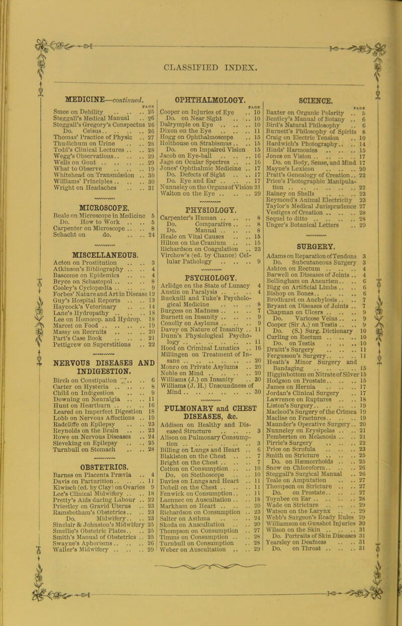 CLASSIFIED INDEX. KEDlClKE—contimied. VAHK Smeo on Debility Zn StcffRall's Medical llanual .. 20 StCKgall's Gregory's Conspectus 26 Do. Colsus 2G Thudiclium on Urine .. .. 28 Todd's Clinical I^ecturcs .. .. 28 Wegg's Obsei-vations 29 Wells on Gout 29 Wliat to Observe 19 Wliiteliead on Transmission .. 30 Williams' Principles 30 Wright on HeadacUes .. ..31 MICKOSCOPE. Bealc on Sficroscope in Medicine 5 Do. How to Work .. .. 5 Carpenter on Microscope .. .. 8 Scliaclit on do. .... 24 MISCELLANEOUS. Acton on Prostitution .. .. 3 Atkinson's Bibliography .. .. 4 Bascome on Epidemics .. .. 4 Bryce on .Scbastopol 8 Cooley's Cyclopaidia 9 Forbe.s' NatureandArtin Disease 12 Guy's Hospital Reports .. ..13 Haycock's Veterinary .. ..14 Lane's Hydropathy 18 Lee on Uomoeop. and Hydrop. 18 Marcet on Food 19 Massy on Recruits 20 Part's Case Book 21 Pettigrew on Superstitions .. 22 NERVOUS DISEASES AND INDIGESTION. Birch on Constijiation Carter on Hysteria .. Child on Indigestion Downing on Neuralgia .. Hunt on Hcjirtbura .. Leared on Imperfect Digestif Lobb on Nervous Affections Radcliffe on Ei)ilepsy Reynolds on the Brain Rowe on NeiTOus Diseases Sieveking on Epilepsy Turnbull on Stomach OBSTETRICS. Barnes on Placenta Prjevia .. 4 Davis on Parturition II Kiwisch (cd. by Clay 1 on Ovaries 9 Lee's Clinical Midwifery .. ..18 Pretty's Aids during Labour .. 22 Priestley on Gravid Uterus .. 23 Ramsbo'tham's Obstetrics.. .. 23 Do. Midwifery.. .. 23 Sinclair & Jolin.stoii's Midwifery 2.'> SmcUie'a Ob.stetric Plates.. .. 25 Smith's Manual of Obstetrics .. 25 Swayne's Aphorisms 2G Waller's Midwifery 29 OPHTHALMOLOGY. PAGE 10 10 10 11 \f> 15 IG IG 17 17 17 Cooper on Injuries of Eye Do. on Near Sight Dalrymplo on Eye .. Dixon on the Eye .. . Ilolthouse on Strabismus .. Do. on Impaired Vision Jacob on Eye-ball Jago on Ocular Spectres .. Jones' Ophthalmic Medicine Do. Defects of Sight .. Do. Eye and Ear .. Nunneley on the Organs of Vision 21 Walton on the Eye 29 PHYSIOLOGY. Carpenter's Human 8 Do. Comparative .. .. 8 Do. Manual 8 Healc on Vital Causes .. ..15 Hilton on the Cranium .. ..15 Uichardson on Coagulation .. 23 Virchow's (ed. by Chance) Cel- lular Pathology 9 PSYCHOLOGY. Arlidge on the State of Lunacy 4 Austin on Paralysis 4 Bucknill and Tuke's Psycholo- gical Medicine 8 Burgess on Madness 7 Burnett on Insanity 9 Conolly on Asylums 9 Davey on Nature of Insanity .. 11 Dunn's Physiological Psycho- logy 11 Hood on Criminal Lunatics .. 16 Millingen on Treatment of In- sane 20 Monro on Private Asylums .. 20 Noble on Mind 20 Williams (J.) on Insanity .. 30 Williams (J. H.) Unsoundness of Mind 30 PULMONARY and CHEST DISEASES, &c. Addison on Healthy and Dis- eased Stracture Alison on Pulmonary Consump- tion Billing on Lungs and Heart Blakiston on the Chest .. Bright on the Chest .. .. Cotton on Consumption .. Do. on Stethoscope Davies on Lungs and Heart Dobell on the Chest .. Kenwick on Consumption .. Laenncc on Auscultation .. Markhara on Heart .. .. I{ichavd.son on Consmnptlon Salter on Asllnna Skoda on Auscult<ition Thompson on Consumption Timms on Consumjition .. Turnbull on Consumption Weber on Auscultation .. SCIENCE. PACK Baxter on Organic Polarity .. 5 Bcntlcy's Manual of Botany .. C Bird's Natural Philosophy ,. G Bnniett's Philosophy of Spirits 8 Hardwich's Photography.. .. 14 Hinds' Harmonies 15 Jones on Vision 17 Do. on Body, Sense, and Mind 17 Mayne's Lexicon 20 Pratt's Genealogy of Creation.. 22 Price's Photographic Manipula- tion 22 Rainey on Shells 23 RejTnond's Animal Electricity 23 Tajdor's Jledical Jurisprudence 27 Vestiges of Creation 28 Sequel to ditto 28 Unger's Botanicad Letters .. 29 SURGERY. Adams on Reparation of Tendons 3 Do. Subcutaneous Surgery 3 Ashton on Rectum 4 BaiTvell on Diseases of Joints .. 4 Bellingham on Aneurism.. .. 6 Bigg on Artificial Limbs .. .. G Bishop on Bones 6 Brodhurst on Anchylosis .. .. 7 Bryant on Diseases of Joints .. 7 Chapman on Ulcers 9 Do. Varicose Veins .. .. 9 Cooper (Sir A.) on Testis .. .. 9 Do. (S.) Surg. Dictionary 10 Curling on Rectum 10 Do. on Testis 10 Fergusson's Surgery 11 Heath's Minor Surgery and Bandaging 15 Higginbottom on Nitrateof Silver 15 Hodgson on Prostate 15 James on Hernia 17 Jordan's CHnical Surgery .. 17 Lawrence on Ruptures .. ..18 Liston's Surgery 19 Macleod's Surgery of the Crimea 19 Maclise on Fractures 19 Maundcr's Oiierativc Surgery.. 20 Nunneley on Erysipelas .. .. 21 Pomberton on Melanosis .. ..21 Pirrie's Surgery 22 Price on Scrofula 23 Smith on Stricture 25 Do. on Haimorrhoids .. .. 25 Snow on Chlorofonn 26 Steggall's Surgical Manual .. 26 Teale on Amputation .. ..27 Thompson on SIrictm-o .. .. 27 Do. on Prostate 2 Toynbee on Ear 28 Wade on Stricture 29 Watson on the Larj-nx .. .. 29 Webb's Surgeon's Ready Rules 29 AVilliamson on Gunshot Injuries 30 Wilson on the Skin 31 Do. Portraits of Skin Diseases 31 Yearsley on Deafness .. ..31 Do. on Throat 31 i