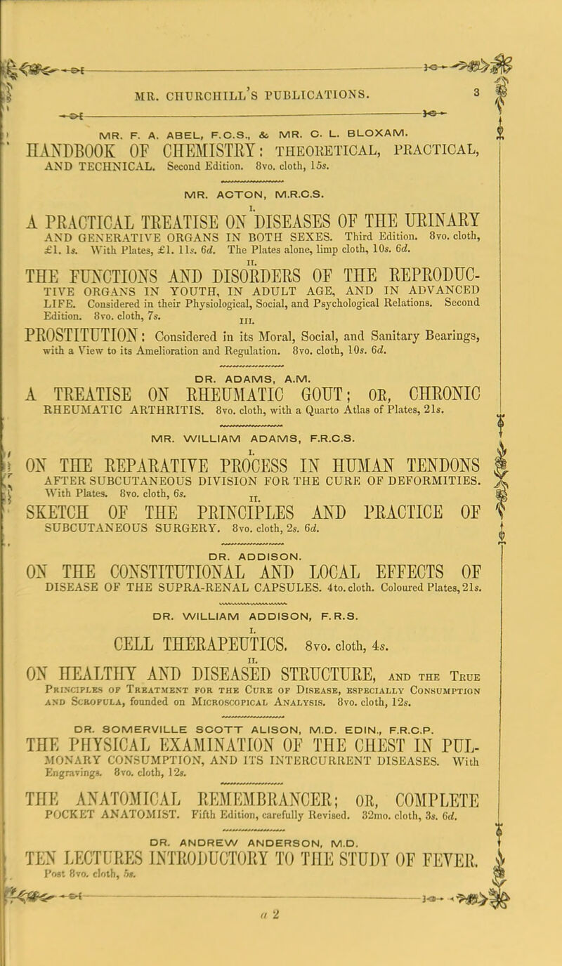 — MR. Churchill's publications. 3 MR. F. A. ABEL, F.C.S., & MR. C. L. BLOXAM. HANDBOOK OF CHEMISTRY: theoketical, practical, AND TECHNICAL. Second Edition. 8vo. cloth, 15s. MR. ACTON, M.R.C.S. A PRACTICAL TREATISE ON DISEASES OF THE URINARY AND GKNERATIVE ORGANS IN BOTH SEXES. Third Edition. 8vo. cloth, £1. Is. With Plates, £1. lis. 6d. The Plates alone, limp cloth, 10s. 6d. THE FUNCTIONS AND DISORDERS OF THE REPRODUC- TIVE ORGANS IN YOUTH, IN ADULT AGE, AND IN ADVANCED LIFE. Considered in their Physiological, Social, and Psychological Relations. Second Edition. 8vo. cloth, 7s. PROSTITUTION: Considered in its Moral, Social, and Sanitary Bearings, with a View to its Amelioration and Regulation. Bvo. cloth, 10s. 6d. DR. ADAMS, A.M. A TREATISE ON RHEUMATIC GOUT; OR, CHRONIC RHEUMATIC ARTHRITIS. Bvo. cloth, with a Quarto Atlas of Plates, 21s. MR. WILLIAM ADAMS, F.R.C.S. ON THE REPARATIYE PROCESS IN HUMAN TENDONS AFTER SUBCUTANEOUS DIVISION FOR THE CURE OF DEFORMITIES. With Plates. 8vo. cloth, 6s. SKETCH OF THE PRINCIPLES AND PRACTICE OF SUBCUTANEOUS SURGERY. 8vo. cloth, 2s. 6d. DR. ADDISON. ON THE CONSTITUTIONAL AND LOCAL EFFECTS OF DISEASE OF THE SUPRA-RENAL CAPSULES. 4to. cloth. Coloured Plates, 21s. DR. WILLIAM ADDISON, F. R.S. CELL THERAPEUTICS. 8yo. doth, is. ON HEALTHY AND DISEASED STRUCTURE, and the Tkue Prinxiples of Treatment for the Cure of Disease, especially Consumption AND Scrofula, founded on Microscopical Analysis, 8vo. cloth, I2s. 4^ i DR. SOMERVILLE SCOTT ALISON, M.D. EDIN., F.R.C.P. THE PHYSICAL EXAMINATION OF THE CHEST IN PUL- MONARY CONSUMPTION, AND ITS INTERCURRENT DISEASES. With Engravings. 8vo. cloth, 12s. THE ANATOMICAL REMEMBRANCER; OR, COMPLETE POCKET ANATOMIST. Fifth Edition, carefully Revised. 32mo. cloth, 3s. 6d. DR. ANDREW ANDERSON, M.D. TEN LECTURES INTRODUCTORY TO TilE STUDY OF FEVER, i Post Bvo, cloth, 5». t^Sf^^ —3-^ -^^f^'