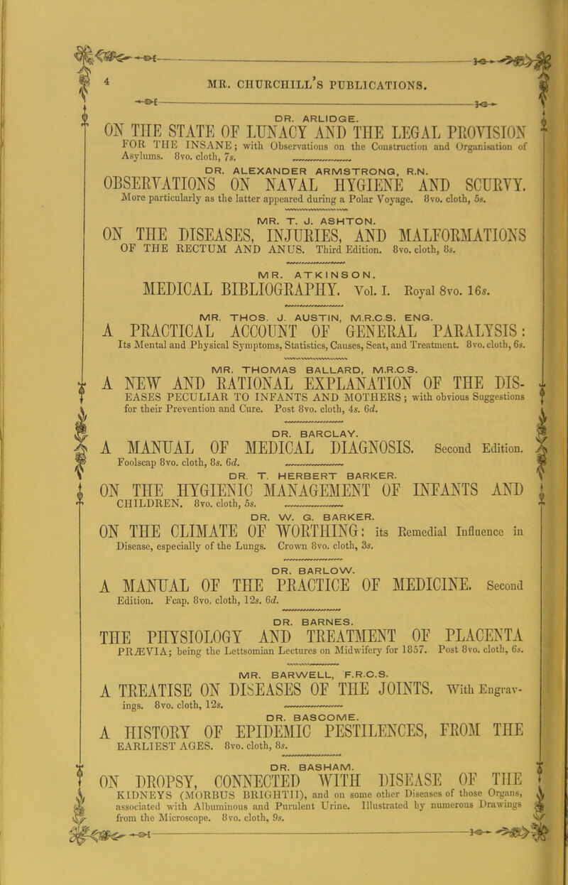 —— — 4 MR. Churchill's publications. — fe- DR. ARLIDGE. ON THE STATE OF LUNACY AND THE LEGAL PROVISION IOR THE INSANE; with Observations on the Construction and Org-.inisation of Asylums. 8vo. cloth, 7s. DR. ALEXANDER ARMSTRONG, R.N. OBSERYATIONS ON NAVAL HYGIENE AND SCUEYY. More particularly as the latter appeared during a Polar Voyage. 8vo. cloth, 5s. MR. T. J. ASHTON. ON THE DISEASES, INJURIES, AND MALFORMATIONS OF THE RECTUM AND ANUS. Third Edition. 8vo. cloth, 8s. MR. ATKINSON. MEDICAL BIBLIOGRAPHY. Vol. I. Royal 8vo. 16s. MR. THOS. J. AUSTIN, M.R.C.S. ENG. A PRACTICAL ACCOUNT OF GENERAL PARALYSIS: Its Mental and Physical Symptoms, Statistics, Causes, Secat, and Treatment. 8vo. cloth, 6s. MR. THOMAS BALLARD, M.R.C.S. A NEW AND RATIONAL EXPLANATION OF THE DIS- EASES PECULIAR TO INFANTS AND MOTHERS; with obvious Suggestions for their Prevention and Cure. Post 8vo. cloth, 4s. 6d. DR. BARCLAY. A MANUAL OF MEDICAL DIAGNOSIS. Second Edition. % Foolscap 8vo. cloth, 8s. Gd. . DR. T. HERBERT BARKER. S ON THE HYGIENIC MANAGEMENT OF INFANTS AND CHILDREN. 8vo. cloth, Ss. DR. W. G. BARKER. ON THE CLIMATE OF WORTHING: its Remedial influence in Disease, especially of the Lungs. Crown 8vo. cloth, 3s. DR. BARLOW. A MANUAL OF THE PRACTICE OF MEDICINE. Second Edition. Fcap. 8vo, cloth, 12s. 6rf. DR. BARNES. THE PHYSIOLOGY AND TREATMENT OF PLACENTA PRjEVIA; being the Lettsomian Lectures on Midwifery for 1857. Post 8vo. cloth, 6s. MR. BARWELL, F.RC.S. A TREATISE ON DISEASES OF THE JOINTS. With Engrav- ings. 8vo. cloth, 12s. ...... DR. BASCOME. A HISTORY OF EPIDEMIC PESTILENCES, FROM THE EARLl EST AGES. 8vo. cloth, 8s. ? DR BASHAM ON DROPSY, CONNECTED WITH DISEASE OF THE ^. KIDNEYS (MORBUS BRlCillTll), and on some other Diseases of those Organs, & associated with Albuminous and Purulent Urine. Illustrated by numerous Drawings from the Microscope. 8vo. cloth, 9.«. '^f