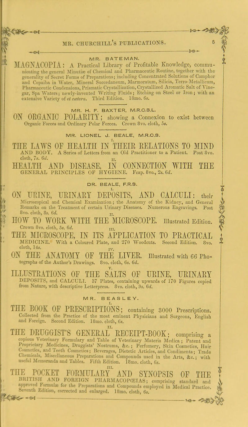 .4^,<#$<--^ ^ t^' MR. Churchill's publications. 3^ J, MR. BATEMAN. MA6NAC0PIA: a Practical Library of Profitable Knowledge, commu- nicating the general jMinutite of Chemical and Pharmaceutic Routine, together with tlie generalitj- of Secret Forms of Preparations; including Concentrated Solutions of Camphor and Copaiba in \\'ater, Mineral Succedanemu, Marmoratura, Silicia, Terro-Metalliciim, Pharmaceutic Condensions, Prismatic Crystallization, Crystallized Aromatic Salt of Vine- gar, Spa M'aters; newly-invented AVriting Fluids; Etching on Steel or Iron; with an extensive V.iriety oietccetera. Third Edition. 18mo. 6s. MR. H. F. BAXTER, M.R.C.S.L. OX OEGAJS^C POLARITY; showing a Connexion to exist between Organic Forces and Ordinary Polar Forces. Crown 8vo. cloth, 5s. MR. LIONEL J. BEALE, M.R.C.S. THE LAWS OF HEALTH IN THEIR RELATIONS TO MIND AND BODY. A Series of Letters from an Old Practitioner to a Patient. Post 8vo. cloth, 7s. 6(/. jj HEALTH AND DISEASE, IN CONNECTION WITH THE general principles OF HYGIENE. Fcap. 8vo., 2s. 6i. DR. BEALE, F.R.S. ON URINE, URINARY DEPOSITS, AND CALCULI: their ^Microscopical and Chemical Examination; the Anatomj' of the Kidney, and General Remarks on the Treatment of certain Urinarj' Diseases. Numerous Engravings. Post 8vo. cloth, 8s. M. ji HOW TO WORK WITH THE MICROSCOPE, illustrated Edition. Crown 8vo. cloth, 5s. M. ui THE MICROSCOPE, IN ITS APPLICATION TO PRACTICAL MEDICINE. With a Coloured Plate, and 270 Woodcuts. Second Edition. 8vo. cloth, 14s. jy ON THE ANATOMY OF THE LITER, niustrated with 66 Pho- tographs of the Author's Drawings. 8vo. cloth, 6s. Qd. ILLUSTRATIONS OF THE SALTS OF URINE, URINARY DEPOSITS, and CALCULI. 37 Plates, containing upwards of 170 Figures copied from Nature, with descriptive Letterpress. 8vo. cloth, 9s. 6d. MR. BEASLEY. THE BOOK OF PRESCRIPTIONS; containing 3000 Prescriptions. Collected from the Practice of the most eminent Physicians and Surgeons, English and Foreign. Second Edition. 18mo. cloth, 6s. THE DRUGGIST'S GENERAL RECEIPT-BOOK; comprising a copious Veterinary Formulary and Table of Veterinary Materia Medica ; Patent and Proprietary Medidnes, Druggists' Nostrums, &c.; Perfumery, Skin Cosmetics, Hair Cwnetics, and Teeth Cosmetics; Beverages, Dietetic Articles, .and Condiments; Trade Chemic-ils, Miscellaneous Preparations and Compounds used in the Arts, &c.; with useful Memoranda and Tables. Fifth Edition. 18mo. cloth, 6*. THE POCKET FORMULARy'AND SYNOPSIS OF THE f BRITISH AND FOREIGN PIlARMACOPfEIAS; comprising standard and ' approved Formnlce for the Preparations and Compounds employed in Medical Practice. Seventh Edition, corrected and enlarged. 18mo. cloth, 6«. ^