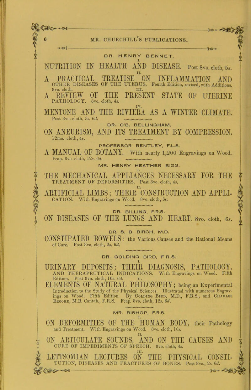 ■■ OI — IQ » DR. HENRY BENNET. NUTEITION IN HEALTH AND DISEASE. Post 8vo. cloth, 5*. A PRACTICAL TREATISE 'ON INFLAMMATION AND OTHER DISEASES OF THE UTERUS. Fourth Edition, revised, with Additions. 8vo. cloth. III. A REVIEW or THE PRESENT STATE OE UTERINE PATHOLOGY. 8vo. cloth, 4s. MENTONE AND THE RIVIERA AS A WINTER CLIMATE. Post 8vo. cloth, 3s. 6d. ^.ww„wv»..vwv> DR. O'B. BELLINGHAM. ON ANEURISM, AND ITS TREATMENT BY COMPRESSION. 12mo. cloth, 4s. PROFESSOR BENTLEY, F.L.S. A MANUAL OF BOTANY. With nearly 1,200 Engravings on Wood. Fcap. Bvo. cloth, 12s. 6a!. ..,™™„<,™— MR. HENRY HEATHER BIGQ. THE MECHANICAL APPLIANCES NECESSARY FOR THE ? TREATMENT OF DEFORMITIES. Post Bvo. cloth, 4s. ARTIFICIAL LIMBS; THEIr'C0NSTRUCTI0N AND APPLI- I CATION. With Engravings on Wood. 8vo. cloth, 3s. X DR. BILLING, F.R.S. y I ON DISEASES OF THE LUNGS AND HEART. 8vo. doth, 6.. ], DR. S. B. BIRCH, M.D. CONSTIPATED BOWELS : the Various Causes and the Rational Means of Cure. Post 8vo. cloth, 2s. 6d. DR. GOLDING BIRD, F.R.S. URINARY DEPOSITS; THEIR DIAGNOSIS, PATHOLOGY, AND THERAPEUTICAL INDICATIONS. With Engravings on Wood. Fifth Edition. Post 8vo. cloth, 10s. 6d. ii. ELEMENTS OF NATURAL PHILOSOPHY; being an Experimental Introduction to the Study of the Physical Sciences. Illustrated with numerous Engrav- ings on Wood. Fifth Edition. By Golding Bird, M.D., F.R.S., and Charles Brooke, M.B. Cantab., F.R.S. Fcap. 8vo. cloth, 12s. 6d. MR. BISHOP, F.R.S. ON DEFORMITIES OF THE HUMAN BODY, their Pathology and Treatment. With Engravings on Wood. 8vo. cloth, lOs. ON ARTICULATE SOUNDS, AND ON THE CAUSES AND CURE OF IMPEDIMENTS OF SPEECH. 8vo. cloth, 4s. in. LETTSOMIAN LECTURES ON THE PHYSICAL CONSTI- TUTION, DISEASES AND FRACTURES OF BONES. Post Bvo., 2s. 6d. .^S^-ot