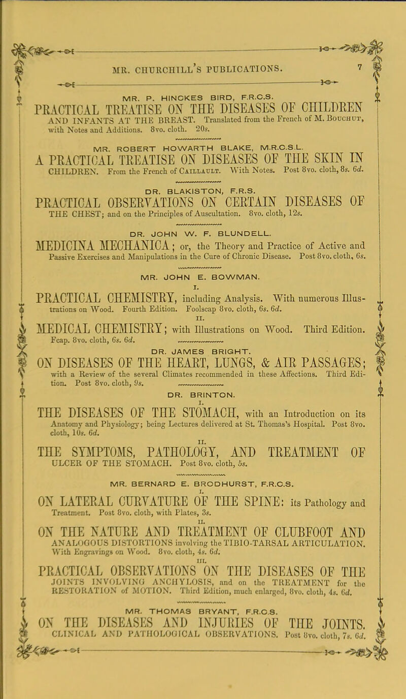 MR. Churchill's publications. 7 ^ ^ MR. P. HINCKES BIRD, F.R.C.S. PRACTICAL TREATISE ON THE DISEASES OF CHILDREN AND INFANTS AT THE BREAST. Translated from the French of M. Bouchut, with Notes and Additions. 8vo. cloth. 20s. MR. ROBERT HOWARTH BLAKE, M.R.C.S.L. A PRACTICAL TREATISE ON DISEASES OF THE SKIN IN children. From the French of Caillault. With Notes. Post 8vo. cloth, 8s. M. DR. BLAKISTON, F.R.S. PRACTICAL OBSERYATIONS ON CERTAIN DISEASES OF THE CHEST; and on the Principles of Auscultation. 8vo. cloth, 12s. DR. JOHN W. F. BLUNDELL. MEDICINA MECHANICA ; or, the Theory and Practice of Active and Passive Exercises and Manipulations in the Cure of Chronic Disease. Post 8 vo. cloth, 6s. MR. JOHN E. BOWMAN. I. PRACTIC.iL CHEMISTRY, including Analysis. With numerous Illus- trations on Wood. Fourth Edition. Foolscap 8vo. cloth, 6s. Qd. II. MEDICAL CHEMISTRY; with illustrations on Wood. Third Edition. Fcap. 8to. cloth, 6s. Qd. DR. JAMES BRIGHT. ON DISEASES OF THE HEART, LUNGS, & AIR PASSAGES; with a Review of the several Climates recommended in these Affections, Third Edi- tion. Post 8vo. cloth, 9s. DR. BRINTON. THE DISEASES OF THE STOMACH, with an introduction on its Anatomy and Physiology; being Lectures delivered at St. Thomas's Hospital. Post 8vo. cloth, 10s. M. THE SY]\IPTOMS, PATHOLOGY, AND TREATMENT OF ULCER OF THE STOMACH. Post 8vo. cloth, 5s. MR. BERNARD E. BRODHURST, F.R.C.S. ON LATERAL CURYATHRE OF THE SPINE: its Pathology and Treatment. Post 8vo, cloth, with Plates, 3s. ON THE NATURE AND TREATMENT OF CLUBFOOT AND ANALOGOUS DISTORTIONS involving the TIBIO-TARSAL ARTICULATION. With Engravings on Wood. 8vo. cloth, 4s. Qd, PRACTICAL OBSERYATIONsbN THE DISEASES OF THE JOINTS INVOLVING ANCHYLOSIS, and on the TREATMENT for the RESTORATION of MOTION. Third Edition, much enlarged, 8vo. cloth, 4s. 6(i. MR. THOMAS BRYANT, F.R.C.S. ON THE DISEASES AND INJURIES OF THE JOINTS. CLINICAL AND PATHOLOGICAL OBSERVATIONS. Post 8vo. cloth, 7s. C(/.