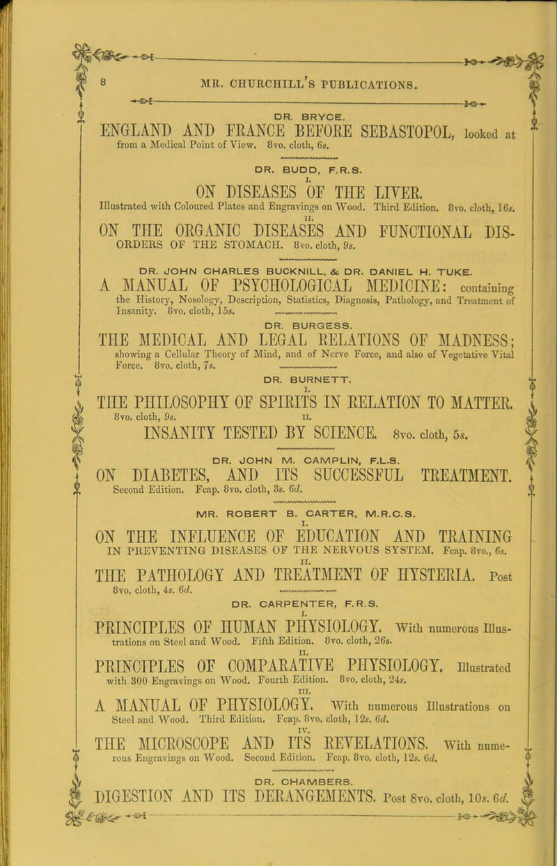 DR. BRYCE. ENGLAND AND FRANCE BEFORE SEBASTOPOL, looked at from a Medical Point of View. 8vo. cloth, 6s. DR. BUDD, F.R.S. I. ON DISEASES OF THE LF^ER. Illustrated with Coloured Plates and Engravings on Wood. Third Edition. 8vo. cloth, 16». ON THE ORGANIC DISEASES AND FUNCTIONAL Dis- orders OF THE STOMACH. 8vo. cloth, 9s. DR. JOHN CHARLES BUCKNILL, &. DR. DANIEL H. TUKE. A MANUAL OF PSYCHOLOGICAL MEDICINE: containing the History, Nosology, Description, Statistics, Diagnosis, Pathology, and Treatment of Insanitj'. 8vo. cloth, 15s. ^vw™-. w.™ DR. BURGESS. THE MEDICAL AND LEGAL RELATIONS OF MADNESS; showing a Cellular Theorj' of Mind, and of Nerve Force, and also of Vegetative Vital Force. 8vo. cloth, 7s. DR. BURNETT. THE PHILOSOPHY OF SPIRITS IN RELATION TO MATTER. 8vo. cloth, 9s. II. INSANITY TESTED BY SCIENCE. 8vo. doth, 5.. DR. JOHN M. CAMPLIN, F.L.S. ON DIABETES, AND ITS SUCCESSFUL TREATMENT. Second Edition. Fcap. 8vo. cloth, 3s. 6(1. MR. ROBERT B. CARTER, M.R.O.S. ON THE INFLUENCE OF EDUCATION AND TRAINING IN PREVENTING DISEASES OF THE NERVOUS SYSTEM. Fcap. 8vo., 6s. THE PATHOLOGY AND TREATMENT OF HYSTERIA. Post 8vo. cloth, 4s. 6d. DR. CARPENTER, F.R.S. PRINCIPLES OF HUMAN PHYSIOLOGY. With numerous Dius- trations on Steel and Wood. Fifth Edition. 8vo. cloth, 26s. PRINCIPLES OF COMPARATIYE PHYSIOLOGY. Diustrated with 300 Engravings on Wood. Fourth Edition. 8vo. cloth, '24s. in. A MANUAL OF PHYSIOLOGY. With numerous Illustrations on Steel and Wood. Third Edition. Fcap. 8vo. cloth, 12s. 6d. ^ THE MICROSCOPE AND ITS REVELATIONS. With nume- rous Engravings on Wood. Second Edition. Fcap. 8vo. cloth, 12s. Gd. DR. CHAMBERS. 0 DIGESTION AND ITS DERANGEMENTS. Post 8vo. doth, lo.. 6^/. ^^aS^ i^^'^^l