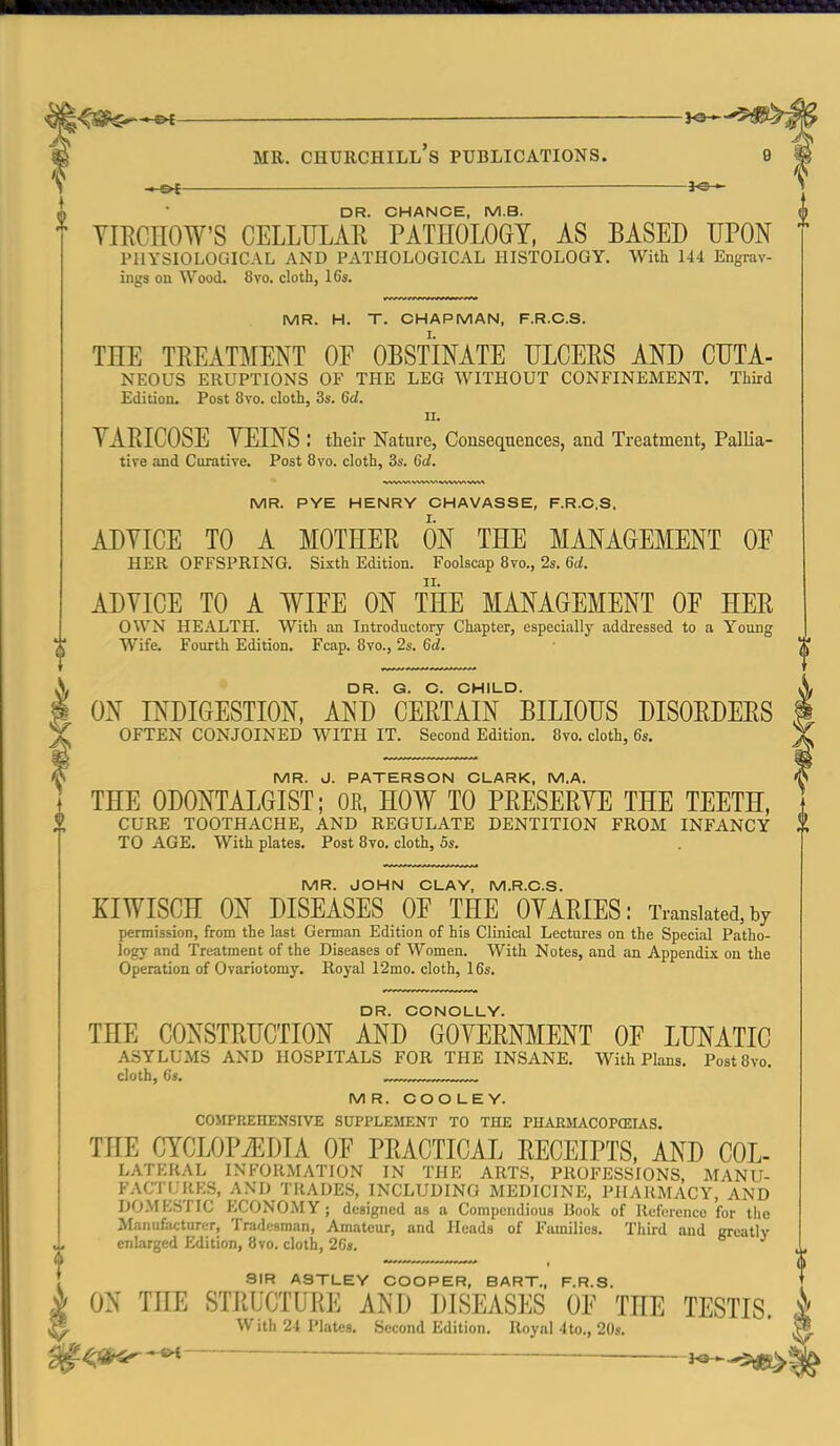 -M&f — DR. CHANCE, M.B. YIECHOW'S CELLULAR PATHOLOGY, AS BASED UPON PHYSIOLOGICAL AND PATHOLOGICAL HISTOLOGY. With 144 Engrav- ings on Wood. 8vo. cloth, 16s. MR. H. T. CHAPMAN, F.R.C.S. THE TREATMENT OF OBSTINATE ULCERS AND CUTA- NEOUS ERUPTIONS OF THE LEG WITHOUT CONFINEMENT. Third Edition. Post 8vo. cloth, 3s. 6d. II. VARICOSE YEINS : their Nature, Consequences, and Treatment, Pallia- tive and Curative. Post 8vo. cloth, 3s. 6d. MR. PYE HENRY CHAVASSE, F.R.C.S. ADYICE TO A MOTHER ON THE MANAGEMENT OE HER OFFSPRING. Sixth Edition. Foolscap 8vo., 2s. 6d. ADVICE TO A WIFE ON THE MANAGEMENT OF HER OWN HEALTH. With an Introductory Chapter, especially addressed to a Y''oung Wife. Fourth Edition, Fcap. 8vo., 2s. 6d. DR. G. O. CHILD. ON INDIGESTION, AND CERTAIN BILIOUS DISORDERS OFTEN CONJOINED WITH IT. Second Edition. 8vo. cloth, 6s. MR. J. PATERSON CLARK, M.A. THE ODONTALGIST; OR. HOW TO PRESERVE THE TEETH, CURE TOOTHACHE, AND REGULATE DENTITION FROM INFANCY TO AGE. With plates. Post 8vo. cloth, 5s. MR. JOHN CLAY, M.R.C.S. KIWISCH ON DISEASES OF THE OVARIES: Translated,by permission, from the last German Edition of his Clinical Lectures on the Special Patho- logy and Treatment of the Diseases of Women. With Notes, and an Appendix on the Operation of Ovariotomy. Royal 12mo. cloth, 16s. DR. CONOLLY. THE CONSTRUCTION AND GOVERNMENT OF LUNATIC ASYLUMS AND HOSPITALS FOR THE INSANE. With Plans. Post8vo. cloth, (is. MR. COOLEY. COMPREHENSIVE SUPPLEMENT TO THE PHARILVCOPCEIAS. THE CYCLOPiEDIA OF PRACTICAL RECEIPTS, AND COL- ManufacturfT, Tradesman, Amateur, and Heads of Families. Third and greatly enlarged Edition, 8vo. cloth, 2C», SIR ASTLEY COOPER, BART., F.R.S. ON THE STRUCTURE AND DISEASES OF THE TESTIS. With 24 Plates. Second Edition. Royal 4to., 20s. ^^SNr^ — 3^-5tJB^