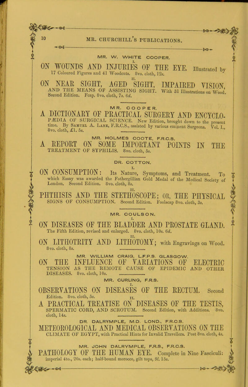 ^ ^ 1° MR. Churchill's publications. ~ ■ MR. W. WHITE COOPER. I. i ON WOUNDS AND INJUlilES OF THE EYE. iitetraw br 17 Coloured Figures and 41 Woodcuts. 8vo. cloth, 12*. ON NEAR SIGHT, AGED siGHT, IMPAIRED VISION THE MEANS OF ASSISTING SIGHT. With 31 lllustnitions on Wood Second Edition. Fcap. 8vo. cloth, 7s. Qd. MR. COOPER. A DICTIONARY OF PRACTICAL SURGERY AND ENCYCLO- PEDIA OF SURGICAL SCIENCE. New Edition, brought down to the present time. By Samuel A. Lane, F.R.C.S., assisted by various eminent Surgeons. VoL I 8vo. cloth, £1.5s. . '' MR. HOLMES COOTE, F.R.C.S. A REPORT ON SOME IMPORTANT POINTS IN THE TREATMENT OF SYPHILIS. 8vo. cloth, 6s. DR. COTTON. ON CONSUMPTION: its Nature, Symptoms, and Treatment. To which Essay was awarded the Fothergillian Gold Medal of the Medical Society of London. Second Edition. 8vo. cloth, 8s. ^ PHTHISIS AND THE STETHOSCOPE; OR, THE PHYSICAL I SIGNS OF CONSUMPTION. Second Edition. Foolscap 8vo. cloth, 3s. ^ ' MR. COULSON. N * ON DISEASES OF THE BLADDER AND PROSTATE GLAND. ^ The Fifth Edition, revised and enlarged. 8vo. cloth, 10s, Cd. ON LITHOTRITY AND LITHOTOMY; with Engravings ou Wood. 8 TO. cloth, 8s. .,. MR. WILLIAM CRAIG, L.F.P.S. GLASGOW. ON THE INFLUENCE OF VARIATIONS OF ELECTRIC TENSION AS THE REMOTE CAUSE OF EPIDEMIC AND OTHER DISEASES. 8vo. cloth, 10s. MR. CURLING, F.R.S. OBSERVATIONS ON DISEASES OF THE RECTUM. Second Edition. 8vo. cloth, 5s. jj A PRACTICAL TREATISE ON DISEASES OF THE TESTIS, SPERMATIC CORD, AND SCROTUM. Second Edition, with Additions. 8vo. cloth, 14s. .— DR. DALRYMPLE, M.D. LOND., F.R.C.S. METEOROLOGICAL AND MEDICAL OBSERVATIONS ON THE CLIMATE OF EGYPT, with Practical Hints for Invalid Travellers. Post 8vo. cloth, 4s. MR. JOHN DALRYMPLE, F.R.S., F.R.C.S. PATHOLOGY OF THE HUMAN EYE. Complete in Nine Fasciculi: imperial 4to., 20s. each; half-bound morocco, gilt tops, 9/. 15s.