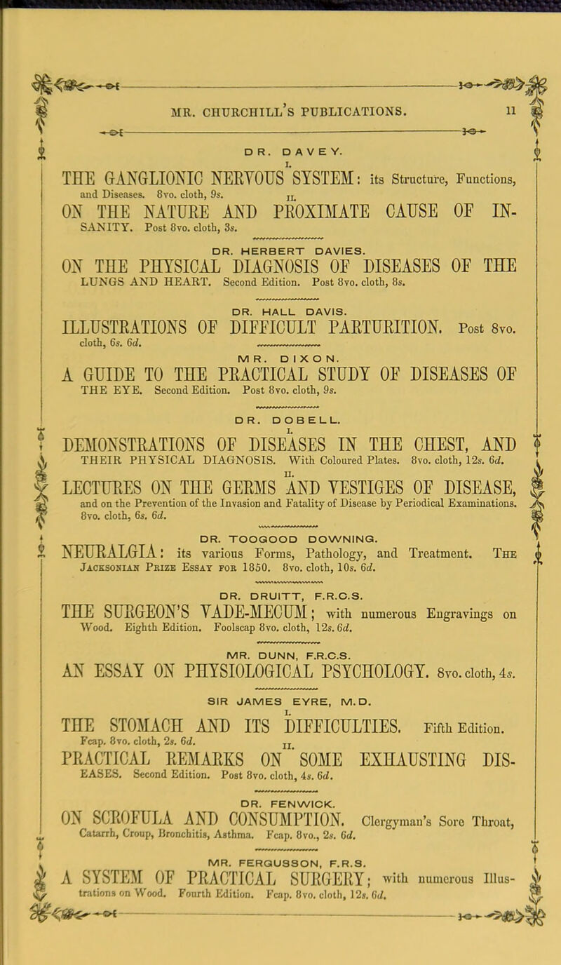 i DR. D A V E Y. THE GANGLIONIC NERYOUS'SYSTEM: its structure, Functions, and Diseases. 8vo. cloth, 9s. jj_ ON THE NATUEE AND PEOXIMATE CAUSE OF In- sanity. Post 8vo. cloth, 3s. DR. HERBERT DAVIES. ON THE PHYSICAL DIAGNOSIS OF DISEASES OF THE LUNGS AND HEART. Second Edition. Post 8vo. cloth, 8s. DR. HALL DAVIS. ILLUSTRATIONS OF DIFFICULT PAETUEITION. Post Svo. cloth, 6s. 6d, >^ MR. DIXON. A GUIDE TO THE PEACTICAL STUDY OF DISEASES OF THE EYE. Second Edition. Post 8vo. cloth, 9s. DR. DOBELL. ? DEMONSTEATIONS OF DISEASES IN THE CHEST, AND X THEIR PHYSICAL DIAGNOSIS. With Coloured Plates. 8vo. cloth, 12s. 6d. f LECTURES ON THE GEEMS AND YESTIGES OF DISEASE, ^ and on the Prevention of the Invasion and Fatality of Disease by Periodical Examinations. ^ 8vo. cloth, 6s, 6d. DR. TOOGOOD DOWNING. l\ NEURALGIA: its various Forms, Pathology, and Treatment. The Jaoksoniah Prize Essay for 1850. 8vo. cloth, 10s. 6d. ^3 R R UI F R ^5 S THE SURGEON'S YADE-MECUM; with numerous Engravings on Wood. Eighth Edition. Foolscap 8vo. cloth, I2s.6d. MR. DUNN, F.R.O.S. AN ESSAY ON PHYSIOLOGICAL PSYCHOLOGY. 8vo. doth, 4.. SIR JAMES EYRE, M. D. THE STOMACH AND ITS DIFFICULTIES. Fifth Edition. Fcap. Svo. cloth, 2s. 6d. jj PRACTICAL REMARKS ON ' SOME EXHAUSTING DIS- EASES. Second Edition. Post Svo, cloth, 4s, 6d. DR. FENWICK. ON SCT.OFULA AND CONSUMPTION. Clergyman's Sore Throat, CaUrrh, Croup, Bronchitis, Asthma. Fcap, Svo., 2». 6d. MR. FERQU3SON, F.R.S. A SYSTEM OF PRACTICAL SURGERY; ^vith numerous liius- trations on Wood. Fourth Edition. Fcap. Svo. cloth, 12s. 6d.