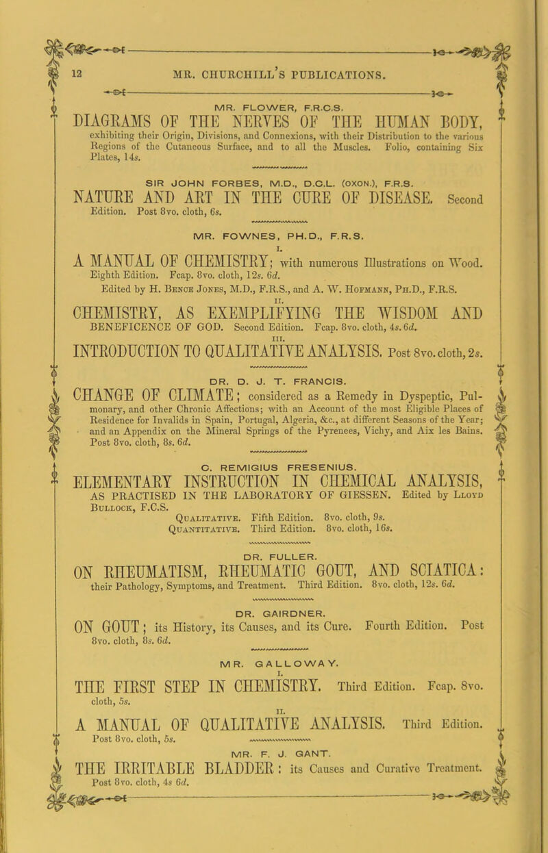 MR. FLOWER, F.R.C.S. DIAGRAMS OF THE NERVES OF THE HU]\IAN BODY, exhibiting their Origin, Divisions, and Connexions, with their Distribution to the various Regions of the CuUnieous Surface, and to all the Muscles. Folio, containing Six Plates, 14s, SIR JOHN FORBES, M.D., D.C.L. (OXON.), F.R.S. NATURE AND ART IN THE CURE OF DISEASE. Second Edition. Post 8vo. cloth, 6s. MR. FOWNES, PH.D., F.R.S. I. A MANUAL OF CHEMISTRY; with numerous niustrations on Wood. Eighth Edition. Fcap. 8vo. cloth, 12s. 6d. Edited by H. Bence Jones, M.D., F.R.S., and A. W. Hofmann, Ph.D., F.R.S. CEGEMISTRY, AS EXEMPLIFYING THE WISDOM AND BENEFICENCE OF GOD. Second Edition. Fcap. 8vo. cloth, 4s. 6iZ. INTRODUCTION TO QUALITATIVE ANALYSIS. Post 8vo. doth, 2*. DR. D. J. T. FRANCIS. CHANGE OF CLIMATE ; considered as a Remedy in Dyspeptic, Pul- monary, and other Chronic Affections; with an Account of the most Eligible Places of Residence for Invalids in Spain, Portugal, Algeria, &c., at different Seasons of the Year; and an Appendix on the Mineral Springs of the Pyrenees, Vichy, and Aix les Bains. Post 8vo. cloth, 8s. 6d. C. REMIGIUS FRESENIUS. ELEMENTARY INSTRUCTION IN CHEMICAL ANALYSIS, AS PRACTISED IN THE LABORATORY OF GIESSEN. Edited by Lloyd Bullock, F.C.S. Qualitative. Fifth Edition. 8vo. cloth, 9s. Quantitative. Third Edition. 8vo. cloth, 16s. DR. FULLER. ON RHEUMATISM, RHETOIATIC GOUT, AND SCIATICA: their Pathology, Symptoms, and Treatment. Third Edition. 8vo. cloth, 12s. 6d. DR. GAIRDNER. ON GOUT ; its History, its Causes, and its Cure. Fourth Edition. Post 8vo. cloth, 8s. 6d, MR. GALLOWAY. THE FIRST STEP IN CHEMISTRY. Third Edition. Fcap. 8vo. cloth, 5s. A MANUAL OF QUALITATIVE ANALYSIS. Third Edition. Post 8vo. cloth, 5s. v.N«~vs,,v,v%« 0 MR. F. J. QANT. THE IRRITABLE BLADDER : its Causes and Curative Treatment. Post 8vo. cloth, 4s Gd. s^-^i^^l